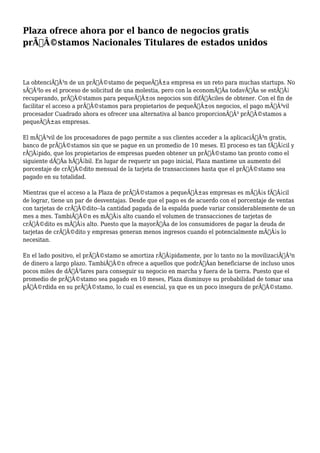 Plaza ofrece ahora por el banco de negocios gratis
prÃƒÂ©stamos Nacionales Titulares de estados unidos
La obtenciÃƒÂ³n de un prÃƒÂ©stamo de pequeÃƒÂ±a empresa es un reto para muchas startups. No
sÃƒÂ³lo es el proceso de solicitud de una molestia, pero con la economÃƒÂa todavÃƒÂa se estÃƒÂ¡
recuperando, prÃƒÂ©stamos para pequeÃƒÂ±os negocios son difÃƒÂciles de obtener. Con el fin de
facilitar el acceso a prÃƒÂ©stamos para propietarios de pequeÃƒÂ±os negocios, el pago mÃƒÂ³vil
procesador Cuadrado ahora es ofrecer una alternativa al banco proporcionÃƒÂ³ prÃƒÂ©stamos a
pequeÃƒÂ±as empresas.
El mÃƒÂ³vil de los procesadores de pago permite a sus clientes acceder a la aplicaciÃƒÂ³n gratis,
banco de prÃƒÂ©stamos sin que se pague en un promedio de 10 meses. El proceso es tan fÃƒÂ¡cil y
rÃƒÂ¡pido, que los propietarios de empresas pueden obtener un prÃƒÂ©stamo tan pronto como el
siguiente dÃƒÂa hÃƒÂ¡bil. En lugar de requerir un pago inicial, Plaza mantiene un aumento del
porcentaje de crÃƒÂ©dito mensual de la tarjeta de transacciones hasta que el prÃƒÂ©stamo sea
pagado en su totalidad.
Mientras que el acceso a la Plaza de prÃƒÂ©stamos a pequeÃƒÂ±as empresas es mÃƒÂ¡s fÃƒÂ¡cil
de lograr, tiene un par de desventajas. Desde que el pago es de acuerdo con el porcentaje de ventas
con tarjetas de crÃƒÂ©dito--la cantidad pagada de la espalda puede variar considerablemente de un
mes a mes. TambiÃƒÂ©n es mÃƒÂ¡s alto cuando el volumen de transacciones de tarjetas de
crÃƒÂ©dito es mÃƒÂ¡s alto. Puesto que la mayorÃƒÂa de los consumidores de pagar la deuda de
tarjetas de crÃƒÂ©dito y empresas generan menos ingresos cuando el potencialmente mÃƒÂ¡s lo
necesitan.
En el lado positivo, el prÃƒÂ©stamo se amortiza rÃƒÂ¡pidamente, por lo tanto no la movilizaciÃƒÂ³n
de dinero a largo plazo. TambiÃƒÂ©n ofrece a aquellos que podrÃƒÂan beneficiarse de incluso unos
pocos miles de dÃƒÂ³lares para conseguir su negocio en marcha y fuera de la tierra. Puesto que el
promedio de prÃƒÂ©stamo sea pagado en 10 meses, Plaza disminuye su probabilidad de tomar una
pÃƒÂ©rdida en su prÃƒÂ©stamo, lo cual es esencial, ya que es un poco insegura de prÃƒÂ©stamo.
 