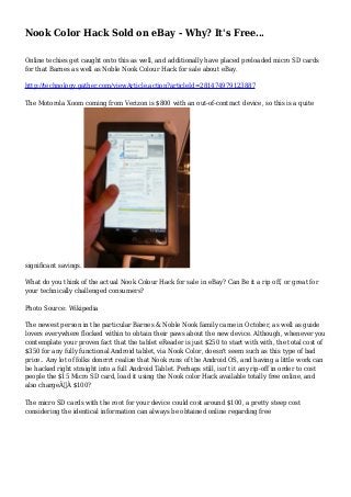 Nook Color Hack Sold on eBay - Why? It's Free...
Online techies get caught onto this as well, and additionally have placed preloaded micro SD cards
for that Barnes as well as Noble Nook Colour Hack for sale about eBay.
http://technology.gather.com/viewArticle.action?articleId=281474979123887
The Motorola Xoom coming from Verizon is $800 with an out-of-contract device, so this is a quite
significant savings.
What do you think of the actual Nook Colour Hack for sale in eBay? Can Be it a rip off, or great for
your technically challenged consumers?
Photo Source: Wikipedia
The newest person in the particular Barnes & Noble Nook family came in October, as well as guide
lovers everywhere flocked within to obtain their paws about the new device. Although, whenever you
contemplate your proven fact that the tablet eReader is just $250 to start with with, the total cost of
$350 for any fully functional Android tablet, via Nook Color, doesn't seem such as this type of bad
price.. Any lot of folks donrrrt realize that Nook runs of the Android OS, and having a little work can
be hacked right straight into a full Android Tablet. Perhaps still, isn't it any rip-off in order to cost
people the $15 Micro SD card, load it using the Nook color Hack available totally free online, and
also chargeÃ‚Â $100?
The micro SD cards with the root for your device could cost around $100, a pretty steep cost
considering the identical information can always be obtained online regarding free
 