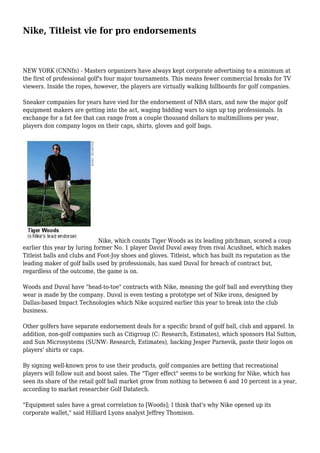 Nike, Titleist vie for pro endorsements
NEW YORK (CNNfn) - Masters organizers have always kept corporate advertising to a minimum at
the first of professional golf's four major tournaments. This means fewer commercial breaks for TV
viewers. Inside the ropes, however, the players are virtually walking billboards for golf companies.
Sneaker companies for years have vied for the endorsement of NBA stars, and now the major golf
equipment makers are getting into the act, waging bidding wars to sign up top professionals. In
exchange for a fat fee that can range from a couple thousand dollars to multimillions per year,
players don company logos on their caps, shirts, gloves and golf bags.
Nike, which counts Tiger Woods as its leading pitchman, scored a coup
earlier this year by luring former No. 1 player David Duval away from rival Acushnet, which makes
Titleist balls and clubs and Foot-Joy shoes and gloves. Titleist, which has built its reputation as the
leading maker of golf balls used by professionals, has sued Duval for breach of contract but,
regardless of the outcome, the game is on.
Woods and Duval have "head-to-toe" contracts with Nike, meaning the golf ball and everything they
wear is made by the company. Duval is even testing a prototype set of Nike irons, designed by
Dallas-based Impact Technologies which Nike acquired earlier this year to break into the club
business.
Other golfers have separate endorsement deals for a specific brand of golf ball, club and apparel. In
addition, non-golf companies such as Citigroup (C: Research, Estimates), which sponsors Hal Sutton,
and Sun Microsystems (SUNW: Research, Estimates), backing Jesper Parnevik, paste their logos on
players' shirts or caps.
By signing well-known pros to use their products, golf companies are betting that recreational
players will follow suit and boost sales. The "Tiger effect" seems to be working for Nike, which has
seen its share of the retail golf ball market grow from nothing to between 6 and 10 percent in a year,
according to market researcher Golf Datatech.
"Equipment sales have a great correlation to [Woods]; I think that's why Nike opened up its
corporate wallet," said Hilliard Lyons analyst Jeffrey Thomison.
 