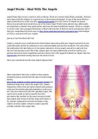 Angel Works - Heal With The Angels
Angel Works that recover, teach as well as Inform; There are several Angel Books available, however
none that tackle the subject in a special way or have been proclaimed as one of the most effective
angel publications to assist you alter angel healing books your life. Power Of Angels by Joanne
Brocas has actually been boasted as one of the finest Angel Works today and also has additionally
accomplished accolades from publications and from the famed publishers weekly. Filled in a simple
to review style, this newpage Publication is filled with bunches of down-to-earth and genuine info to
help you comprehend the best ways to http://www.allaboutspirituality.org/angels.htm acknowledge
as well as associate with your Angels.
Just how Can This Book Aid You?
Guide is created so you could know the facts behind associating with your Angels and just how you
could efficiently do this by adhering to very understandable and also fun workouts. The info within
the publication will also help you to recognize indicators of your angels around you and just how
they are functioning in your life today. Joanne goes one step additionally as well as teaches you
genuine know-how about angelology and also weaves fact with supported details on Angels that has
angel books alreadied existing because the dawn of time.
Have you considered exactly what Angels Appear like?
Many individuals that have a belief in their angels,
frequently dance around with the idea of these beings
having
http://www.stubhub.com/los-angeles-angels-tickets/ big
feathered wings that create the angel to fly. Joanne
Exquisitely refutes this perception based upon genuine
study and also details gleaned gradually as well as via
her very own interaction with her guardian angel. She
says to all in guide as well as exactly how this
perception has resulted in the mass conscious belief
that angels have downy bird like wings with which to
fly. Joannes explanation and also teaching on this
subject all alone makes certain to make a specific
actually consider their angel idea.
 