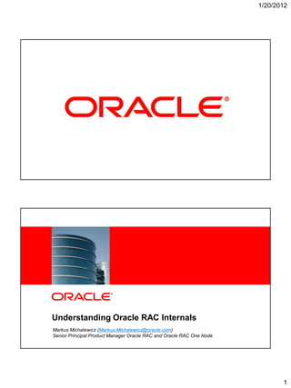 1/20/2012




1   Copyright © 2011, Oracle and/or its affiliates. All rights reserved.




            Understanding Oracle RAC Internals
             Markus Michalewicz (Markus.Michalewicz@oracle.com)
             Senior Principal Product Manager Oracle RAC and Oracle RAC One Node
2   Copyright © 2011, Oracle and/or its affiliates. All rights reserved.




                                                                                          1
 