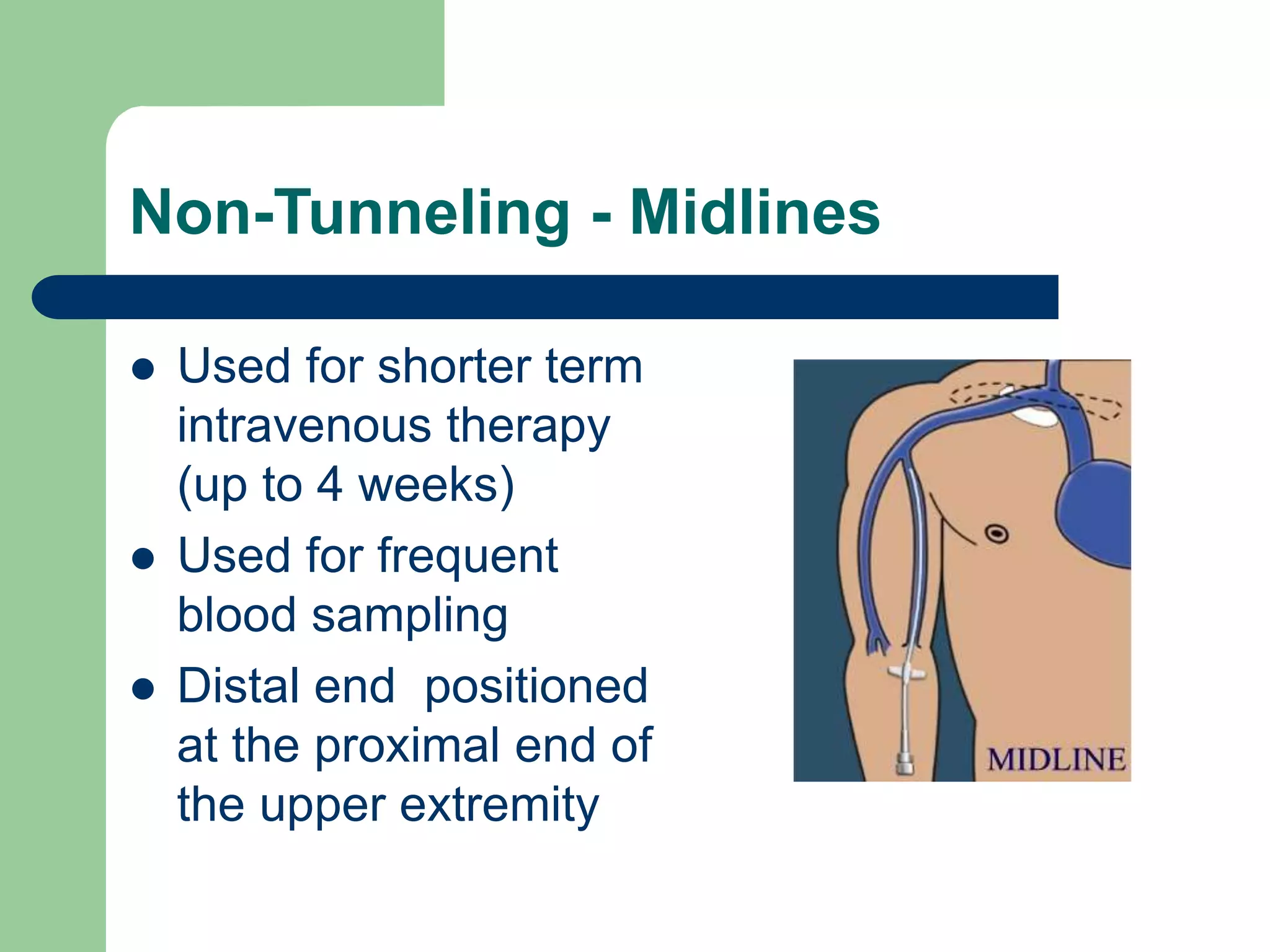 Non-Tunneling - Midlines
 Used for shorter term
intravenous therapy
(up to 4 weeks)
 Used for frequent
blood sampling
 Distal end positioned
at the proximal end of
the upper extremity
 