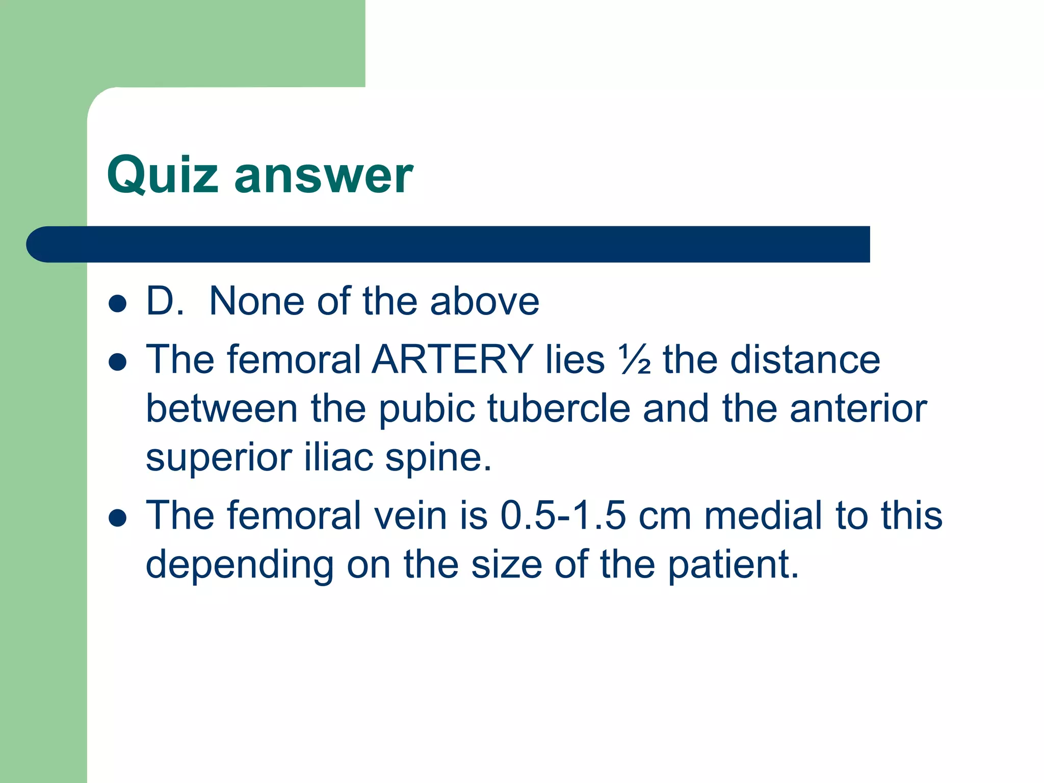 Quiz answer
 D. None of the above
 The femoral ARTERY lies ½ the distance
between the pubic tubercle and the anterior
superior iliac spine.
 The femoral vein is 0.5-1.5 cm medial to this
depending on the size of the patient.
 