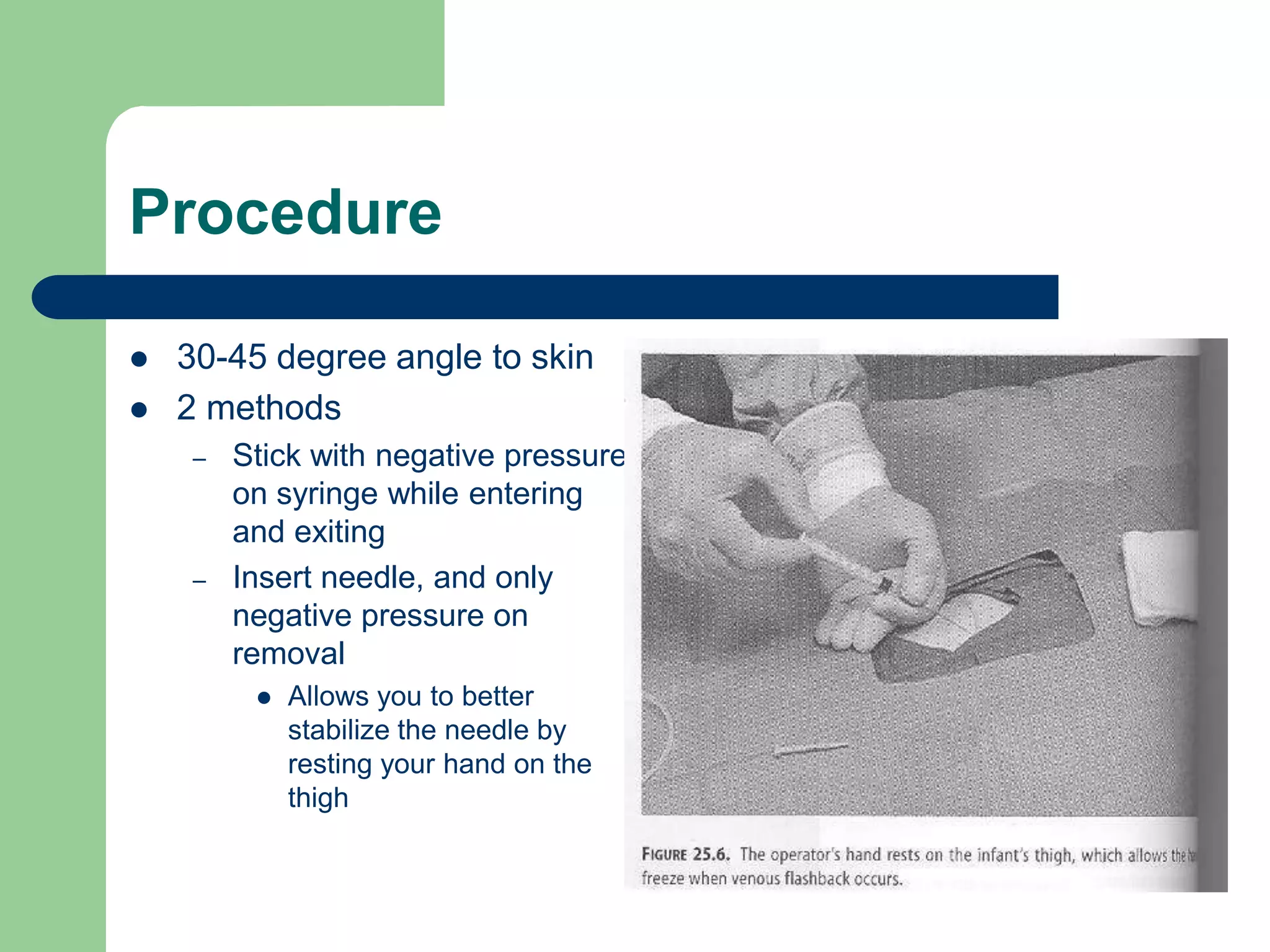 Procedure
 30-45 degree angle to skin
 2 methods
– Stick with negative pressure
on syringe while entering
and exiting
– Insert needle, and only
negative pressure on
removal
 Allows you to better
stabilize the needle by
resting your hand on the
thigh
 