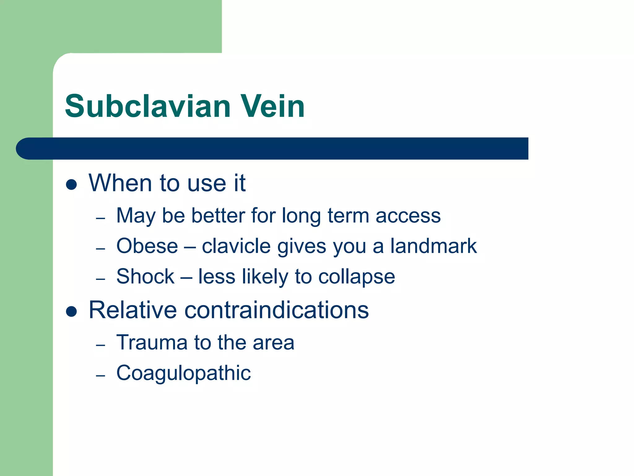 Subclavian Vein
 When to use it
– May be better for long term access
– Obese – clavicle gives you a landmark
– Shock – less likely to collapse
 Relative contraindications
– Trauma to the area
– Coagulopathic
 