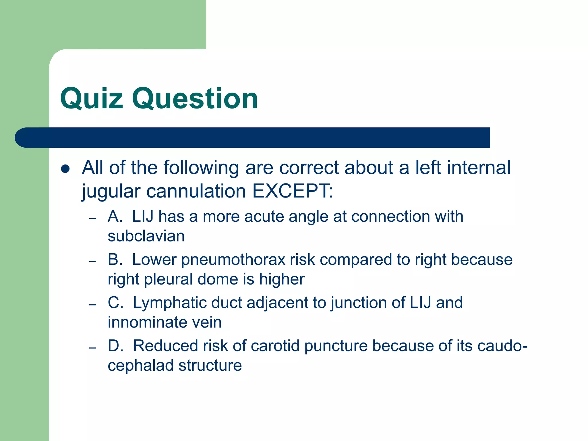 Quiz Question
 All of the following are correct about a left internal
jugular cannulation EXCEPT:
– A. LIJ has a more acute angle at connection with
subclavian
– B. Lower pneumothorax risk compared to right because
right pleural dome is higher
– C. Lymphatic duct adjacent to junction of LIJ and
innominate vein
– D. Reduced risk of carotid puncture because of its caudo-
cephalad structure
 