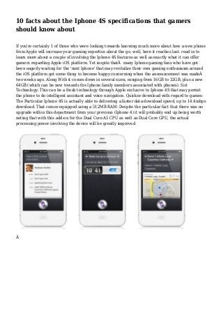 10 facts about the Iphone 4S specifications that gamers
should know about
If you're certainly 1 of those who were looking towards knowing much more about how a new phone
from Apple will increase your gaming expertise about the go, well, here it reaches last. read in to
learn more about a couple of involving the Iphone 4S features as well as exactly what it can offer
gamers regarding Apple iOS platform. Yet inspite thatÂ many Iphone gaming fans who have got
been eagerly waiting for the 'next Iphone' that may revitalize their own gaming enthusiasm around
the iOS platform got some thing to become happy concerning when the announcement was madeÂ
two weeks ago. Along With it comes down in several sizes, ranging from 16GB to 32GB, plus a new
64GB (which can be new towards the Iphone family members associated with phones). Siri
Technology: This can be a fresh technology through Apple exclusive to Iphone 4S that may permit
the phone to do intelligent assistant and voice navigation. Quicker download with regard to games:
The Particular Iphone 4S is actually able to delivering a faster data download speed, up to 14.4mbps
download. That comes equipped using a 512MB RAM: Despite the particular fact that there was no
upgrade within this department from your previous (Iphone 4) it will probably end up being worth
noting that with this add-on for the Dual Core A5 CPU as well as Dual Core GPU, the actual
processing power involving the device will be greatly improved.
Â
 