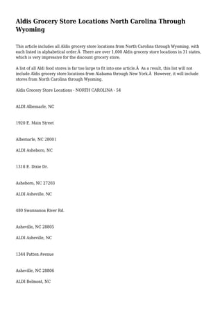 Aldis Grocery Store Locations North Carolina Through
Wyoming
This article includes all Aldis grocery store locations from North Carolina through Wyoming, with
each listed in alphabetical order.Â There are over 1,000 Aldis grocery store locations in 31 states,
which is very impressive for the discount grocery store.
A list of all Aldi food stores is far too large to fit into one article.Â As a result, this list will not
include Aldis grocery store locations from Alabama through New York.Â However, it will include
stores from North Carolina through Wyoming.
Aldis Grocery Store Locations - NORTH CAROLINA - 54
ALDI Albemarle, NC
1920 E. Main Street
Albemarle, NC 28001
ALDI Asheboro, NC
1318 E. Dixie Dr.
Asheboro, NC 27203
ALDI Asheville, NC
480 Swannanoa River Rd.
Asheville, NC 28805
ALDI Asheville, NC
1344 Patton Avenue
Asheville, NC 28806
ALDI Belmont, NC
 