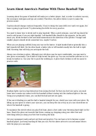 Learn About America's Pastime With These Baseball Tips
Learning about the game of baseball will make you a better player. And, in order to achieve success,
the necessary strategies and tips are needed. Therefore, the advice below is sure to make the
process easier.
Coaches should change routines frequently. If you're doing the same drills over and over again, the
team is going to get bored. Try alternating the drills for every practice.
You need to know how to stride well to play baseball. When a pitch releases, your left leg should be
used to add power if you are right-handed. Left-handed folks should do the opposite. As the pitch
nears you, stride forward a foot and build momentum in the direction of the pitcher. Younger and
smaller players should stride somewhat less, maybe 9 inches.
When you are playing outfield, keep your eye on the batter. A right handed batter generally hits a
ball towards left field. On the other hand, a batter who is left handed usually hits the ball to right
field. Knowing that will help you anticipate the ball.
Always use a broken in glove. Although your old glove may be more comfortable, you may need a
new glove occasionally. Catch balls to help loosen the glove up. You can use leather softener in it to
break its leather in. Use your fist to push the webbing in. A glove that's broken in will be easier to
practice with.
Stadium lights can be a big distraction from seeing the ball. So that you don't see spots, you must
learn how to make eye contact with the baseball without staring into the stadium lights or the sun.
Using your peripheral vision, you can find the ball and not see spots.
If the sun is blinding you and the ball is headed straight for you, shield your eyes with your glove. By
lifting up your glove to where your eyes are, you can keep the sun at bay so you can concentrate on
where the baseball is going.
To maximize the stretch when you play first base, place a foot under your throwing hand right on the
base. Reach the glove out towards that throw coming up, stepping using your other foot and
stretching while you keep your first foot touching the base.
Get your equipment ready and get out there and practice. You can learn a lot to become a great
baseball player. Just keep learning all that you can. Put the above advice to use and amaze others
with the plays you can make.
 