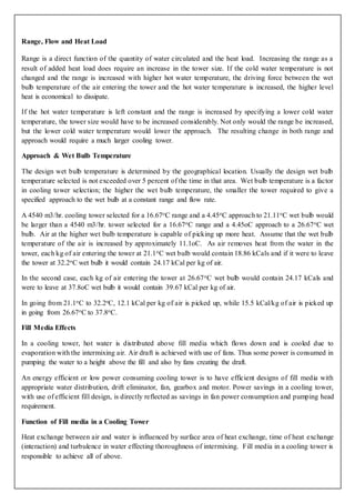 Range, Flow and Heat Load
Range is a direct function of the quantity of water circulated and the heat load. Increasing the range as a
result of added heat load does require an increase in the tower size. If the cold water temperature is not
changed and the range is increased with higher hot water temperature, the driving force between the wet
bulb temperature of the air entering the tower and the hot water temperature is increased, the higher level
heat is economical to dissipate.
If the hot water temperature is left constant and the range is increased by specifying a lower cold water
temperature, the tower size would have to be increased considerably. Not only would the range be increased,
but the lower cold water temperature would lower the approach. The resulting change in both range and
approach would require a much larger cooling tower.
Approach & Wet Bulb Temperature
The design wet bulb temperature is determined by the geographical location. Usually the design wet bulb
temperature selected is not exceeded over 5 percent of the time in that area. Wet bulb temperature is a factor
in cooling tower selection; the higher the wet bulb temperature, the smaller the tower required to give a
specified approach to the wet bulb at a constant range and flow rate.
A 4540 m3/hr. cooling tower selected for a 16.67oC range and a 4.45oC approach to 21.11oC wet bulb would
be larger than a 4540 m3/hr. tower selected for a 16.67oC range and a 4.45oC approach to a 26.67oC wet
bulb. Air at the higher wet bulb temperature is capable of picking up more heat. Assume that the wet bulb
temperature of the air is increased by approximately 11.1oC. As air removes heat from the water in the
tower, each kg of air entering the tower at 21.1oC wet bulb would contain 18.86 kCals and if it were to leave
the tower at 32.2oC wet bulb it would contain 24.17 kCal per kg of air.
In the second case, each kg of air entering the tower at 26.67oC wet bulb would contain 24.17 kCals and
were to leave at 37.8oC wet bulb it would contain 39.67 kCal per kg of air.
In going from 21.1oC to 32.2oC, 12.1 kCal per kg of air is picked up, while 15.5 kCal/kg of air is picked up
in going from 26.67oC to 37.8oC.
Fill Media Effects
In a cooling tower, hot water is distributed above fill media which flows down and is cooled due to
evaporation with the intermixing air. Air draft is achieved with use of fans. Thus some power is consumed in
pumping the water to a height above the fill and also by fans creating the draft.
An energy efficient or low power consuming cooling tower is to have efficient designs of fill media with
appropriate water distribution, drift eliminator, fan, gearbox and motor. Power savings in a cooling tower,
with use of efficient fill design, is directly reflected as savings in fan power consumption and pumping head
requirement.
Function of Fill media in a Cooling Tower
Heat exchange between air and water is influenced by surface area of heat exchange, time of heat exchange
(interaction) and turbulence in water effecting thoroughness of intermixing. Fill media in a cooling tower is
responsible to achieve all of above.
 