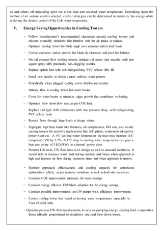 on and others off depending upon the tower load and required water temperature. Depending upon the
method of air volume control selected, control strategies can be determined to minimize fan energy while
achieving the desired control of the Cold water temperature.
V. Energy Saving Opportunities in Cooling Towers
− Follow manufacturer’s recommended clearances around cooling towers and
relocate or modify structures that interfere with the air intake or exhaust.
− Optimize cooling tower fan blade angle on a seasonal and/or load basis.
− Correct excessive and/or uneven fan blade tip clearance and poor fan balance.
− On old counter-flow cooling towers, replace old spray type nozzles with new
square spray ABS practically non-clogging nozzles.
− Replace splash bars with self-extinguishing PVC cellular film fill.
− Install new nozzles to obtain a more uniform water pattern
− Periodically clean plugged cooling tower distribution nozzles.
− Balance flow to cooling tower hot water basins.
− Cover hot water basins to minimize algae growth that contributes to fouling.
− Optimize blow down flow rate, as per COC limit.
− Replace slat type drift eliminators with low pressure drop, self-extinguishing,
PVC cellular units.
− Restrict flows through large loads to design values.
− Segregate high heat loads like furnaces, air compressors, DG sets, and isolate
cooling towers for sensitive applications like A/C plants, condensers of captive
power plant etc. A 1oC cooling water temperature increase may increase A/C
compressor kW by 2.7%. A 1oC drop in cooling water temperature can give a
heat rate saving of 5 kCal/kWh in a thermal power plant.
− Monitor L/G ratio, CW flow rates w.r.t. design as well as seasonal variations. It
would help to increase water load during summer and times when approach is
high and increase air flow during monsoon times and when approach is narrow.
− Monitor approach, effectiveness and cooling capacity for continuous
optimization efforts, as per seasonal variations as well as load side variations.
− Consider COC improvement measures for water savings.
− Consider energy efficient FRP blade adoption for fan energy savings.
− Consider possible improvements on CW pumps w.r.t. efficiency improvement.
− Control cooling tower fans based on leaving water temperatures especially in
Case of small units.
− Optimize process CW flow requirements, to save on pumping energy, cooling load, evaporation
losses (directly proportional to circulation rate) and blow down losses.
 