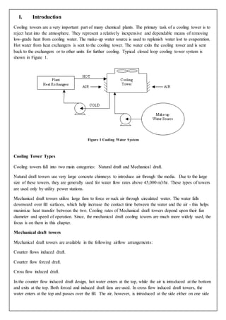 I. Introduction
Cooling towers are a very important part of many chemical plants. The primary task of a cooling tower is to
reject heat into the atmosphere. They represent a relatively inexpensive and dependable means of removing
low-grade heat from cooling water. The make-up water source is used to replenish water lost to evaporation.
Hot water from heat exchangers is sent to the cooling tower. The water exits the cooling tower and is sent
back to the exchangers or to other units for further cooling. Typical closed loop cooling tower system is
shown in Figure 1.
Figure 1 Cooling Water System
Cooling Tower Types
Cooling towers fall into two main categories: Natural draft and Mechanical draft.
Natural draft towers use very large concrete chimneys to introduce air through the media. Due to the large
size of these towers, they are generally used for water flow rates above 45,000 m3/hr. These types of towers
are used only by utility power stations.
Mechanical draft towers utilize large fans to force or suck air through circulated water. The water falls
downward over fill surfaces, which help increase the contact time between the water and the air - this helps
maximize heat transfer between the two. Cooling rates of Mechanical draft towers depend upon their fan
diameter and speed of operation. Since, the mechanical draft cooling towers are much more widely used, the
focus is on them in this chapter.
Mechanical draft towers
Mechanical draft towers are available in the following airflow arrangements:
Counter flows induced draft.
Counter flow forced draft.
Cross flow induced draft.
In the counter flow induced draft design, hot water enters at the top, while the air is introduced at the bottom
and exits at the top. Both forced and induced draft fans are used. In cross flow induced draft towers, the
water enters at the top and passes over the fill. The air, however, is introduced at the side either on one side
 