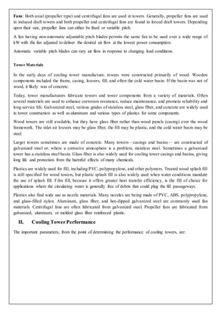 Fans: Both axial (propeller type) and centrifugal fans are used in towers. Generally, propeller fans are used
in induced draft towers and both propeller and centrifugal fans are found in forced draft towers. Depending
upon their size, propeller fans can either be fixed or variable pitch.
A fan having non-automatic adjustable pitch blades permits the same fan to be used over a wide range of
kW with the fan adjusted to deliver the desired air flow at the lowest power consumption.
Automatic variable pitch blades can vary air flow in response to changing load conditions.
Tower Materials
In the early days of cooling tower manufacture, towers were constructed primarily of wood. Wooden
components included the frame, casing, louvers, fill, and often the cold water basin. If the basin was not of
wood, it likely was of concrete.
Today, tower manufacturers fabricate towers and tower components from a variety of materials. Often
several materials are used to enhance corrosion resistance, reduce maintenance, and promote reliability and
long service life. Galvanized steel, various grades of stainless steel, glass fiber, and concrete are widely used
in tower construction as well as aluminum and various types of plastics for some components.
Wood towers are still available, but they have glass fiber rather than wood panels (casing) over the wood
framework. The inlet air louvers may be glass fiber, the fill may be plastic, and the cold water basin may be
steel.
Larger towers sometimes are made of concrete. Many towers—casings and basins— are constructed of
galvanized steel or, where a corrosive atmosphere is a problem, stainless steel. Sometimes a galvanized
tower has a stainless steel basin. Glass fiber is also widely used for cooling tower casings and basins, giving
long life and protection from the harmful effects of many chemicals.
Plastics are widely used for fill, including PVC, polypropylene, and other polymers. Treated wood splash fill
is still specified for wood towers, but plastic splash fill is also widely used when water conditions mandate
the use of splash fill. Film fill, because it offers greater heat transfer efficiency, is the fill of choice for
applications where the circulating water is generally free of debris that could plug the fill passageways.
Plastics also find wide use as nozzle materials. Many nozzles are being made of PVC, ABS, polypropylene,
and glass-filled nylon. Aluminum, glass fiber, and hot-dipped galvanized steel are commonly used fan
materials. Centrifugal fans are often fabricated from galvanized steel. Propeller fans are fabricated from
galvanized, aluminum, or molded glass fiber reinforced plastic.
II. Cooling TowerPerformance
The important parameters, from the point of determining the performance of cooling towers, are:
 
