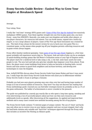 Evony Secrets Guide Review - Easiest Way to Grow Your
Empire at Breakneck Speed
Average:
Your rating: None
I really like "real time" strategy (RTS) games and i Game of War Fire Age for Android love massively
multiplayer (MMO) games. Fuse them together straight into one free-to-play game also, you have
Evony - some free MMORTS. Basically, you make your own kingdom and tackle other players, or
non-player characters, for resources and esteem. You can horde means, expand into a multi-city
empire, or run a large alliance of players. Game of War Fire age Hack Instrument was created for
you . This kind of may always be the newest version for you to hack your own game.This is a
consistent game, so this means when people log off your kingdom persists collecting resources and
in-game events always happen.
Evony offers familiar medieval gameplay. Upon game of war fire age cheats logging in, a first time
gamer probably will experience severe deja vu. The layout, look and style of play can be an amalgam
of nation-building strategy games like Sid Meier's Civilization series or your Age of Empires series.
The player starts for a medieval lord or lady using a city, a city hall, some basic assets but some
people to rule. The new lord and lady also gets key valuable days beginner cover from attack. From
there, the player must create buildings from farms to help you barracks to feasting halls; recruit
heroes and train armies to guard from neighbors and increase territory; and develop new
technologies to raise the kingdom.
Now, letÃ¢EUR(TM)s discuss about Evony Secrets Guide from James Ruben and how it may assist
you. I really hope this short Evony Secrets Guide Review will assist you to differentiate whether
Evony Secrets Guide is Scam or perhaps a Genuine.
Probably you had now seen players growing ones own cities very fast and having large number of
troops as if one of several million of resources. They have! You may not discover but reading that
Evony methodology guide i learned you can find killer strategies known by probably as few as 1% of
the game enthusiasts. The ladder of achievements is never crowded at the pinnacle.
The guide was published by a merely guy exactly like us who spent a long time spying, sneaking and
even interviewing a ton of successful players about just how can they earn resources and
additionally levels so speedy. After discovering all the suggestions, he applied and improved their
methods and in many cases created new methods becoming among the list of top players.
The Evony Secret Guide contains 72 internet pages of unique content. The use of 'cheat' and hacks
may only allow you to receive virus on your laptop computer and your account stopped, that's why
the lead book contains only suitable and "hack free" techniques approved through the Evony staff.
Also includes as incentive the Hosting an Alliance guide.
 