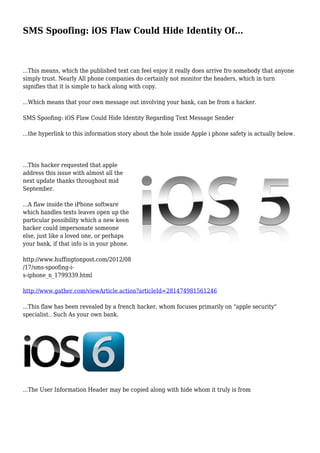 SMS Spoofing: iOS Flaw Could Hide Identity Of...
...This means, which the published text can feel enjoy it really does arrive fro somebody that anyone
simply trust. Nearly All phone companies do certainly not monitor the headers, which in turn
signifies that it is simple to hack along with copy.
...Which means that your own message out involving your bank, can be from a hacker.
SMS Spoofing: iOS Flaw Could Hide Identity Regarding Text Message Sender
...the hyperlink to this information story about the hole inside Apple i phone safety is actually below.
...This hacker requested that apple
address this issue with almost all the
next update thanks throughout mid
September.
...A flaw inside the iPhone software
which handles texts leaves open up the
particular possibility which a new keen
hacker could impersonate someone
else, just like a loved one, or perhaps
your bank, if that info is in your phone.
http://www.huffingtonpost.com/2012/08
/17/sms-spoofing-i-
s-iphone_n_1799339.html
http://www.gather.com/viewArticle.action?articleId=281474981561246
...This flaw has been revealed by a french hacker, whom focuses primarily on "apple security"
specialist.. Such As your own bank.
...The User Information Header may be copied along with hide whom it truly is from
 