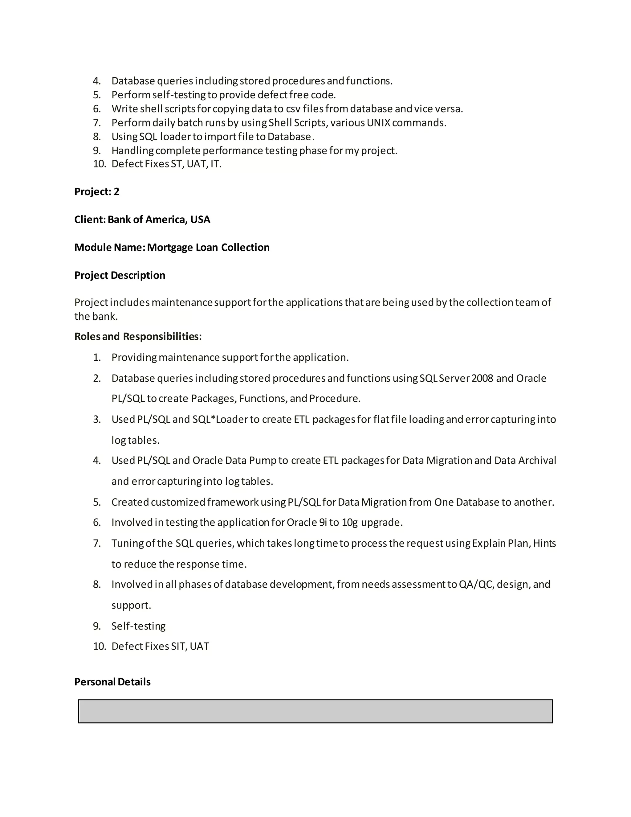 4. Database queriesincludingstoredproceduresandfunctions.
5. Performself-testingtoprovide defectfree code.
6. Write shell scriptsforcopyingdatato csv filesfromdatabase andvice versa.
7. Performdailybatchrunsby usingShell Scripts,variousUNIXcommands.
8. UsingSQL loadertoimportfile toDatabase.
9. Handlingcomplete performance testingphase formyproject.
10. DefectFixesST,UAT,IT.
Project: 2
Client:Bank of America, USA
Module Name:Mortgage Loan Collection
Project Description
Projectincludesmaintenancesupportforthe applicationsthatare beingusedbythe collectionteamof
the bank.
Rolesand Responsibilities:
1. Providingmaintenance supportforthe application.
2. Database queriesincludingstored proceduresandfunctions usingSQLServer2008 and Oracle
PL/SQL tocreate Packages,Functions,andProcedure.
3. UsedPL/SQL and SQL*Loaderto create ETL packagesfor flatfile loadinganderrorcapturinginto
logtables.
4. UsedPL/SQL and Oracle Data Pumpto create ETL packagesfor Data Migrationand Data Archival
and errorcapturinginto logtables.
5. CreatedcustomizedframeworkusingPL/SQLforDataMigrationfrom One Database to another.
6. Involvedintestingthe applicationforOracle 9i to 10g upgrade.
7. Tuningof the SQL queries,whichtakeslongtimetoprocessthe requestusingExplainPlan,Hints
to reduce the response time.
8. Involvedinall phasesof database development,fromneedsassessmenttoQA/QC,design,and
support.
9. Self-testing
10. DefectFixes SIT,UAT
Personal Details
 