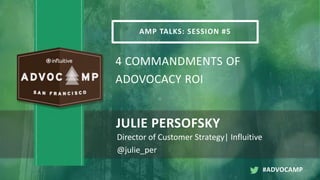 AMP TALKS: SESSION #5
4 COMMANDMENTS OF
ADOVOCACY ROI
JULIE PERSOFSKY
Director of Customer Strategy| Influitive
@julie_per
#ADVOCAMP
 