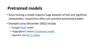 Pretrained models
• Since training a model requires huge datasets of text and significan
computation, researchers often use common pretrained models
• Examples (circa December 2021) include
• Google’s BERT model
• Huggingface’s various Transformer models
• OpenAI’s and GPT-3 models
 