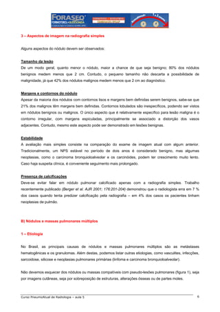 3 – Aspectos de imagem na radiografia simples

Alguns aspectos do nódulo devem ser observados:

Tamanho da lesão
De um modo geral, quanto menor o nódulo, maior a chance de que seja benigno; 80% dos nódulos
benignos medem menos que 2 cm. Contudo, o pequeno tamanho não descarta a possibilidade de
malignidade, já que 42% dos nódulos malignos medem menos que 2 cm ao diagnóstico.

Margens e contornos do nódulo
Apesar da maioria dos nódulos com contornos lisos e margens bem definidas serem benignos, sabe-se que
21% dos malignos têm margens bem definidas. Contornos lobulados são inespecíficos, podendo ser vistos
em nódulos benignos ou malignos. O único aspecto que é relativamente específico para lesão maligna é o
contorno irregular, com margens espiculadas, principalmente se associado a distorção dos vasos
adjacentes. Contudo, mesmo este aspecto pode ser demonstrado em lesões benignas.

Estabilidade
A avaliação mais simples consiste na comparação do exame de imagem atual com algum anterior.
Tradicionalmente, um NPS estável no período de dois anos é considerado benigno, mas algumas
neoplasias, como o carcinoma bronquioloalveolar e os carcinóides, podem ter crescimento muito lento.
Caso haja suspeita clínica, é conveniente seguimento mais prolongado.

Presença de calcificações
Deve-se evitar falar em nódulo pulmonar calcificado apenas com a radiografia simples. Trabalho
recentemente publicado (Berger et al. AJR 2001; 176:201-204) demonstrou que o radiologista erra em 7 %
dos casos quando tenta predizer calcificação pela radiografia – em 4% dos casos os pacientes tinham
neoplasias de pulmão.

B) Nódulos e massas pulmonares múltiplos

1 – Etiologia

No Brasil, as principais causas de nódulos e massas pulmonares múltiplos são as metástases
hematogênicas e os granulomas. Além destas, podemos listar outras etiologias, como vasculites, infecções,
sarcoidose, silicose e neoplasias pulmonares primárias (linfoma e carcinoma bronquioloalveolar).

Não devemos esquecer dos nódulos ou massas compatíveis com pseudo-lesões pulmonares (figura 1), seja
por imagens cutâneas, seja por sobreposição de estruturas, alterações ósseas ou de partes moles.

Curso PneumoAtual de Radiologia – aula 5

6

 