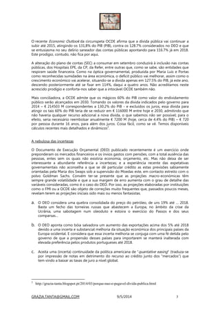 GRAZIA.TANTA@GMAIL.COM 9/5/2014 3
O recente Economic Outlook da circunspeta OCDE afirma que a dívida pública vai continuar a
subir até 2015, atingindo os 131,8% do PIB (PIB), contra os 128.7% considerados no DEO e que
se entusiasma no seu delírio saneador das contas públicas apontando para 116.7% já em 2018.
Este prodígio, contudo, não fica por aqui.
A alteração do plano de contas (SEC) a consumar em setembro conduzirá à inclusão nas contas
públicas, dos Hospitais EPE, da CP, da Refer, entre outras que, como se sabe, são entidades que
respiram saúde financeira. Como na óptica governamental, produzida por Maria Luís e Portas
como reconhecidas sumidades na área económica, o deficit público vai melhorar, assim como o
crescimento económico vai acelerar, situando-se a dívida apenas em 127.5% do PIB, já este ano,
descendo posteriormente até se fixar em 114%, daqui a quatro anos. Não acreditamos neste
acrescido prodígio e conforta-nos saber que a intocável OCDE também não.
Mais conciliadora, a OCDE admite que os mágicos 60% do PIB como valor do endividamento
público serão alcançados em 2030. Tomando os valores da dívida indicados pelo governo para
2014 – € 214503 M correspondentes a 130.2% do PIB - e excluídos os juros, essa dívida para
atingir os tais 60% do PIB teria de se reduzir em € 116000 M entre hoje e 2030, admitindo que
não haveria qualquer recurso adicional a nova dívida, o que sabemos não ser possível; para o
efeito, seria necessário reembolsar anualmente € 7200 M (hoje, cerca de 4.4% do PIB) – € 720
por pessoa durante 16 anos, para além dos juros. Coisa fácil, como se vê. Temos disponíveis
cálculos recentes mais detalhados e dinâmicos
2
.
A nebulosa das incertezas
O Documento de Execução Orçamental (DEO) publicado recentemente é um exercício onde
preponderam os mercados financeiros e os ínvios gastos com pensões, com a total ausência das
pessoas, entes sem os quais não existiria economia, orçamento, etc. Mas não deixa de ser
interessante a abundante referência a incertezas; e a experiência recente das expetativas
governamentais não aconselha a que se dê particular crédito as estas previsões sabiamente
orientadas pela Maria dos Swaps sob a supervisão do Moedas este, em contacto estreito com o
polvo Goldman Sachs. Convém ter-se presente que as projeções macro-económicas têm
sempre grande volatilidade e que a sua margem de erro aumenta com o grau de detalhe das
variáveis consideradas, como é o caso do DEO. Por isso, as projeções elaboradas por instituições
como o FMI ou a OCDE são objeto de correções muito frequentes que, passados poucos meses,
revelam terem as projeções iniciais sido mais ou menos fantasistas.
a. O DEO considera uma quebra consolidada do preço do petróleo, de uns 19% até … 2018.
Basta um fecho das torneiras russas que abastecem a Europa, no âmbito da crise da
Ucrânia, uma sabotagem num oleoduto e estoira o exercício do Passos e dos seus
comparsas…
b. O DEO aponta como bóia salvadora um aumento das exportações acima dos 5% até 2018
devido a uma incerta e substancial melhoria da situação económica dos principais países da
Europa ocidental. E considera que essa incerta melhoria se conjuga com uma fé detida pelo
governo de que a propensão desses países para importarem se manterá inalterada com
elevada preferência pelos produtos portugueses até 2018.
c. Aceita uma (incerta) continuidade da política americana de “quantative easing” (traduza-se
por impressão de notas em detrimento do recurso ao crédito junto dos “mercados”) que
tem vindo a baixar as taxas de juro a nível global.
2
http://grazia-tanta.blogspot.pt/2014/03/porque-nao-e-pagavel-divida-publica.html
 