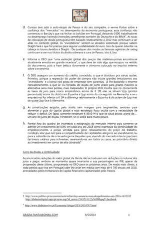 GRAZIA.TANTA@GMAIL.COM 9/5/2014 4
d. Curioso tem sido o auto-elogio de Passos e do seu compadre, o verme Portas sobre a
confiança dos “mercados” no desempenho da economia portuguesa; essa confiança não
convenceu o Barclay’s que vai fechar os balcões em Portugal, deixando 1600 trabalhadores
no desemprego havendo intenções semelhantes também do Deutsche e do BBVA
3
. As taxas
de colocação de dívida portuguesa têm baixado relativamente a 2012 mas continuam a ser
altas no contexto global; os “investidores” sentem-se atraídos sobretudo porque sabem
Draghi fará o que for preciso para segurar a estabilidade do euro. Isso de querer ostentar na
cabeça os louros devidos a Draghi… De qualquer dos modos as famosas agências de rating
continuam a ver nos títulos da dívida soberana a cara de Passos; isto é, lixo.
e. Informa o DEO que “uma evolução global dos preços das matérias-primas encontra-se
atualmente envolta em grande incerteza”, o que deve ter sido algo que escapou na revisão
do documento, pois a frase belisca duramente o otimismo colocado no impulso externo
sobre a economia.
f. O DEO assegura um aumento do crédito concedido, o que é duvidoso por várias razões.
Primeiro, porque a regressão do poder de compra não incute grandes entusiasmos aos
“investidores” e a banca não gosta de emprestar sem garantias, já lhe bastando o enorme
reescalonamento, a que se viu forçada, de dívida de curto prazo para prazos maiores (a
alternativa seria mais perdas, mais malparado). O próprio DEO mostra que no concernente
às taxas de juro para novos empréstimos acima de € 1M elas se situam 2pp (pontos
percentuais) acima do obtido em Espanha e 3pp acima do conseguido na Alemanha; e se o
empréstimo for inferior a € 1M a diferença relativamente a Espanha é da ordem de 1pp mas
de quase 3pp face à Alemanha.
g. As privatizações exigidas pela troika, sem margem para tergiversões, serviram para
alimentar a gula do capital global e essa estratégia ficou oculta com a necessidade de
reduzir o deficit. De facto, somente renderam € 8500 M o que se situa pouco acima de …
um ano de juros de dívida. Venderam-se os anéis para muito pouco.
h. Parece fora do quadro de incertezas a estagnação do mercado interno pois somente se
admite um crescimento de 0.8% em cada ano até 2018 como expressão da continuidade do
empobrecimento, a poção vendida para gerar rebaixamentos do preço do trabalho,
condição sine qua non para a competitividade de capitalistas alérgicos ao investimento ou
para a subsistência de uma vasta gama daqueles que, vivendo do mercado interno precisam
de baixos salários para sobreviver, reservando-se, em todos os casos, ao prioritário direito
ao investimento em carros de alta cilindrada
4
Juros da dívida, a continuidade
As enunciadas reduções do valor global da dívida não se traduzem em reduções no volume dos
juros a pagar, embora se mantenha quase invariante a sua percentagem no PIB, apesar da
progressão deste último, programada no DEO para os próximos anos. De modo mais direto, a
cada pessoa que viva em Portugal cabe-lhe arcar em média com mais de € 700 anuais até 2018,
arrecadados pelos trintanários do capital financeiro capitaneados pelo Passos.
3 http://www.publico.pt/economia/noticia/barclays-anuncia-mais-despedimentos-ate-2016-1635105
http://dinheirodigital.sapo.pt/news.asp?id_news=214351#.U2y36DMqaqY.facebook
4
http://www.dinheirovivo.pt/Economia/Artigo/CIECO338787.html
 