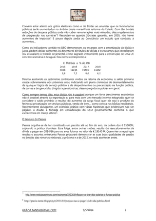 GRAZIA.TANTA@GMAIL.COM 9/5/2014 8
Convém estar atento aos gritos eleitorais como o de Portas ao anunciar que os funcionários
públicos serão aumentados no âmbito dessa maravilhosa reforma do Estado. Com tão brutais
reduções de despesa pública onde vão caber remunerações mais elevadas, descongelamentos
de progressão nas carreiras
7
? Recordam-se quando Sócrates garantiu, em 2005, não haver
aumentos de impostos? E pouco depois pedia ao Constâncio um estudo que conduziu a
aumentos…
Como os indicadores contido no DEO demonstram, os encargos com a amortização da dívida e
juros, podem deixar contentes os detentores de títulos de dívida e os tratantes que conceberam
(ou assinaram) o tratado orçamental, como sagrado instrumento para a construção de uma UE
concentracionária e desigual. Essa soma corresponde a:
€ Milhões e % do PIB
2015 2016 2017 2018
9698 12245 15581 14452
5,8 7,2 9,0 8,2
Mesmo aceitando os optimistas contributos vindos da retoma da economia, o saldo primário
cresce sobremaneira nos próximos anos, indiciando um plano criminoso de desmantelamento
de qualquer lógica de serviço público e de despedimentos ou precarização na função pública,
de cortes e de genocídio dirigido a pensionistas, desempregados e pobres em geral.
Como sempre temos dito, esta dívida não é pagável porque um forte crescimento económico
não é possível através da exportação e, para mais com um mercado interno estagnado; quer se
considere o saldo primário a resultar do aumento da carga fiscal quer ele seja o produto do
fecho ou privatização de serviços públicos, venda de bens… como consta nas bíblias neoliberais.
Recentemente divulgámos um exercicio prático com várias hipóteses que evidenciam não ser
pagável a dívida; a tomada em consideração do DEO governamental confirma o que
escrevemos em março último
8
.
O tesouro do Passos
Passos orgulha-se de ter constituido um pecúlio até ao fim do ano, da ordem dos € 15000M,
copiando a prática irlandesa. Essa folga, entre outras razões, resulta do reescalonamento da
dívida a pagar em 2014/16 para os anos futuros no valor de € 19140 M. Quem vier a seguir que
resolva o assunto; entretanto Passos procurará demonstrar as suas boas qualidades de gestão
no âmbito das romarias eleitorais, a próxima e a de 2015, se nada acontecer antes.
7
http://www.noticiasaominuto.com/economia/213383/inflacao-vai-tirar-dois-salarios-a-funcao-publica
8
http://grazia-tanta.blogspot.pt/2014/03/porque-nao-e-pagavel-divida-publica.html
 