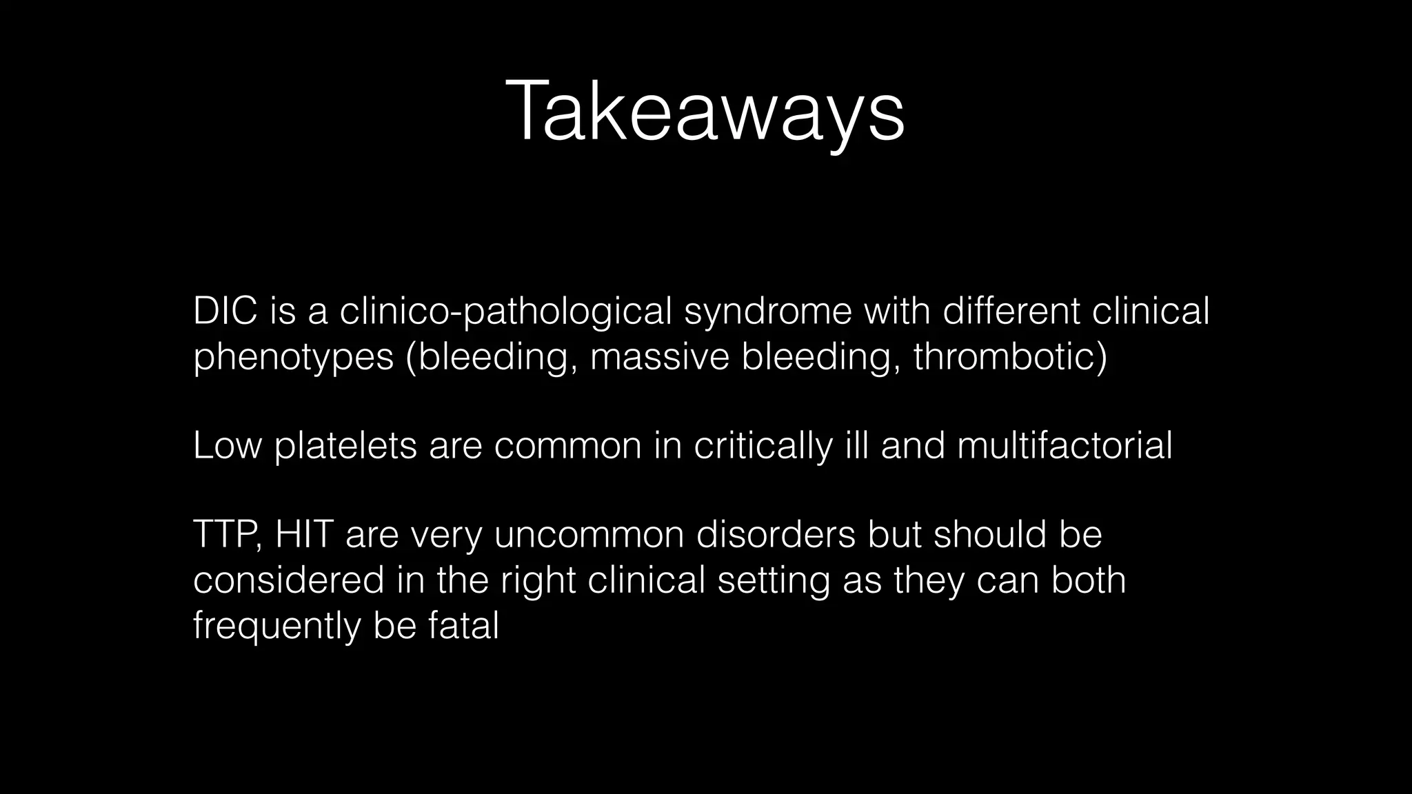 Takeaways
DIC is a clinico-pathological syndrome with different clinical
phenotypes (bleeding, massive bleeding, thrombotic)
Low platelets are common in critically ill and multifactorial
TTP, HIT are very uncommon disorders but should be
considered in the right clinical setting as they can both
frequently be fatal
 