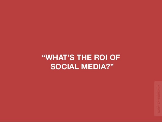“WHAT’S THE ROI OF 
SOCIAL MEDIA?” 
GARY VAYNERCHUK 
 