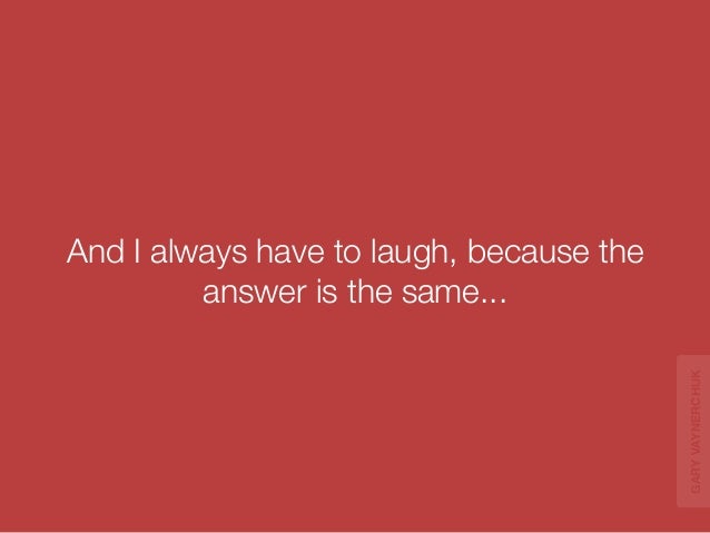 And I always have to laugh, because the 
answer is the same... 
GARY VAYNERCHUK 
 
