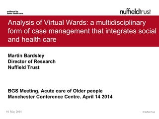 © Nuffield Trust01 May 2014
Analysis of Virtual Wards: a multidisciplinary
form of case management that integrates social
and health care
Martin Bardsley
Director of Research
Nuffield Trust
BGS Meeting. Acute care of Older people
Manchester Conference Centre. April 14 2014
 