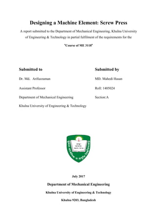 Designing a Machine Element: Screw Press
A report submitted to the Department of Mechanical Engineering, Khulna University
of Engineering & Technology in partial fulfilment of the requirements for the
“Course of ME 3118”
Submitted to Submitted by
Dr. Md. Arifuzzaman MD. Mahedi Hasan
Assistant Professor Roll: 1405024
Department of Mechanical Engineering Section:A
Khulna University of Engineering & Technology
July 2017
Department of Mechanical Engineering
Khulna University of Engineering & Technology
Khulna 9203, Bangladesh
 