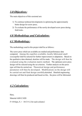 3.0 Objectives:
The main objectives of this sessional are:
1) To continue technical developments in optimizing the approximately
better design for screw press.
2) To evaluate the performance of the newly developed screw press during
field trials.
4.0 Methodology and Calculation:
4.1 Methodology:
The methodology used in this project shall be as follows:
The screw press which are available are studied and performance data
compared. Among the expellers available, locally fabricated small
sizeexpeller shall be selected for further improvement or adaptation. Based on
the qualitative data obtained, sketches will be made. The design will then be
evaluated using the evaluation matrix method. The optimum screw press
design will be selected using the set criterion. Further analysis on this press
type will then be carried out. Theoretical design and performance
parameters will then be developed. Modifications on the design will
be carried out and final design carefullysketched. Detailed engineering
drawings will then be produced and based on this, the press will be fabricated.
4.2 Calculation:
Here,
Material AISI C1020
F=10 Kips, F1 = 10/2=5,(for each column)
 