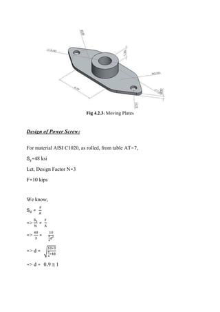 Fig 4.2.3: Moving Plates
Design of Power Screw:
For material AISI C1020, as rolled, from table AT-7,
Sy=48 ksi
Let, Design Factor N=3
F=10 kips
We know,
Sd =
F
A
=>
Sy
N
=
F
A
=>
48
3
=
10
π
4
d2
=> d = √
10∗3
π
4
∗48
=> d = 0.9  1
 