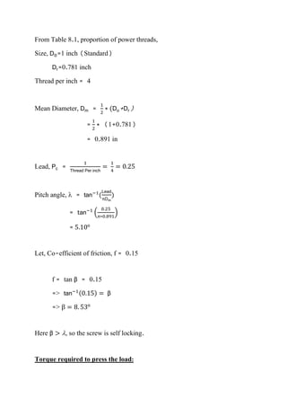 From Table 8.1, proportion of power threads,
Size, D0=1 inch (Standard)
Dr=0.781 inch
Thread per inch = 4
Mean Diameter, Dm =
1
2
∗ (Do+Dr)
=
1
2
∗ (1+0.781)
= 0.891 in
Lead, Pc =
1
Thread Per inch
=
1
4
= 0.25
Pitch angle,  = tan−1
(
Lead
πDm
)
= tan−1
(
0.25
π∗0.891
)
= 5.10o
Let, Co-efficient of friction, f = 0.15
f = tan β = 0.15
=> tan−1(0.15) = β
=> β = 8. 53o
Here β > , so the screw is self locking.
Torque required to press the load:
 