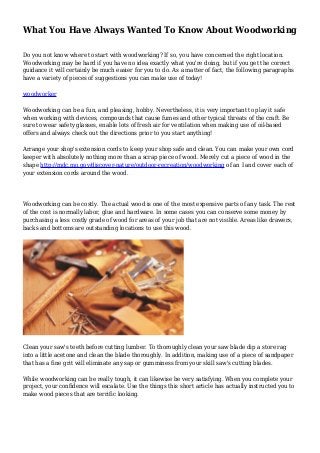 What You Have Always Wanted To Know About Woodworking
Do you not know where to start with woodworking? If so, you have concerned the right location.
Woodworking may be hard if you have no idea exactly what you're doing, but if you get the correct
guidance it will certainly be much easier for you to do. As a matter of fact, the following paragraphs
have a variety of pieces of suggestions you can make use of today!
woodworker
Woodworking can be a fun, and pleasing, hobby. Nevertheless, it is very important to play it safe
when working with devices, compounds that cause fumes and other typical threats of the craft. Be
sure to wear safety glasses, enable lots of fresh air for ventilation when making use of oil-based
offers and always check out the directions prior to you start anything!
Arrange your shop's extension cords to keep your shop safe and clean. You can make your own cord
keeper with absolutely nothing more than a scrap piece of wood. Merely cut a piece of wood in the
shape http://mdc.mo.gov/discover-nature/outdoor-recreation/woodworking of an I and cover each of
your extension cords around the wood.
Woodworking can be costly. The actual wood is one of the most expensive parts of any task. The rest
of the cost is normally labor, glue and hardware. In some cases you can conserve some money by
purchasing a less costly grade of wood for areas of your job that are not visible. Areas like drawers,
backs and bottoms are outstanding locations to use this wood.
Clean your saw's teeth before cutting lumber. To thoroughly clean your saw blade dip a store rag
into a little acetone and clean the blade thoroughly. In addition, making use of a piece of sandpaper
that has a fine grit will eliminate any sap or gumminess from your skill saw's cutting blades.
While woodworking can be really tough, it can likewise be very satisfying. When you complete your
project, your confidence will escalate. Use the things this short article has actually instructed you to
make wood pieces that are terrific looking.
 