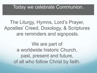 Today we celebrate Communion. 
The Liturgy, Hymns, Lord’s Prayer, 
Apostles’ Creed, Doxology, & Scriptures 
are reminders and signposts. 
We are part of 
a worldwide historic Church, 
past, present and future, 
of all who follow Christ by faith. 
 