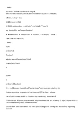 , 3000);
dynamicJS.unload('newsBulletin'+nbjsId,
newsbulletin.baseloc+'/xmldata/newsbulletin?id=15290627&'+nbjsId);
isDoneLoading = true;
if ($.browser.webkit)
if(nbjsId .midcontainer > .nbFooter").css("display":"none");
var timeoutId = setTimeout(function()
$("#newsbulletin > .midcontainer > .nbFooter").css("display":"block");
clearTimeout(timeoutId);
, 3000);
7500)
setInterval(
function()
window.api.getContentPane().html(
newsbulletin.load()
);
,
60000
);
setInterval(function()
// we could contact "pane.jScrollPane(settings)" once more nevertheless it is
// more convenient for you to call via the actual API as then a original
// configurations we passed in are generally immediately remembered.
// Initialization with the container needs for you to be carried out following all regarding the markup
continues to end up being able to be loaded
// since there is no listener that will could possibly be passed directly into reinitialise() regarding
callback
 