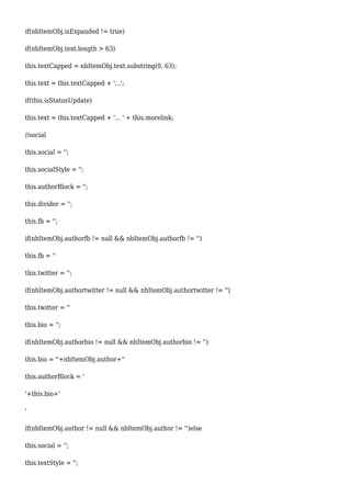 if(nbItemObj.isExpanded != true)
if(nbItemObj.text.length > 63)
this.textCapped = nbItemObj.text.substring(0, 63);
this.text = this.textCapped + '...';
if(this.isStatusUpdate)
this.text = this.textCapped + '... ' + this.morelink;
//social
this.social = '';
this.socialStyle = '';
this.authorBlock = '';
this.divider = '';
this.fb = '';
if(nbItemObj.authorfb != null && nbItemObj.authorfb != '')
this.fb = ''
this.twitter = '';
if(nbItemObj.authortwitter != null && nbItemObj.authortwitter != '')
this.twitter = ''
this.bio = '';
if(nbItemObj.authorbio != null && nbItemObj.authorbio != '')
this.bio = ''+nbItemObj.author+''
this.authorBlock = '
'+this.bio+'
'
if(nbItemObj.author != null && nbItemObj.author != '')else
this.social = '';
this.textStyle = '';
 