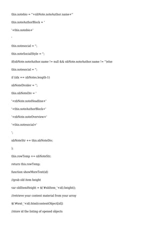 this.notebio = ''+nbNote.noteAuthor.name+''
this.noteAuthorBlock = '
'+this.notebio+'
'
this.notesocial = '';
this.noteSocialStyle = '';
if(nbNote.noteAuthor.name != null && nbNote.noteAuthor.name != '')else
this.notesocial = '';
if (idx == nbNotes.length-1)
nbNoteDivider = '';
this.nbNoteDiv = '
'+nbNote.noteHeadline+'
'+this.noteAuthorBlock+'
'+nbNote.noteOverview+'
'+this.notesocial+'
';
nbNoteStr += this.nbNoteDiv;
);
this.rowTemp += nbNoteStr;
return this.rowTemp;
function showMoreText(id)
//grab old item height
var oldItemHeight = $('#nbItem_'+id).height();
//retrieve your content material from your array
$('#text_'+id).html(contentObject[id])
//store id the listing of opened objects
 