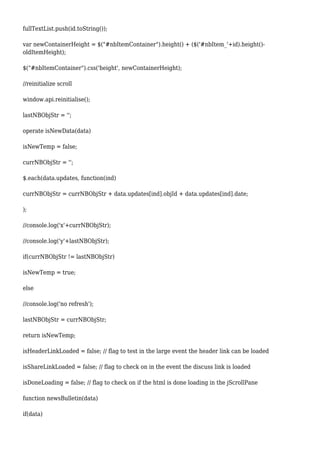 fullTextList.push(id.toString());
var newContainerHeight = $("#nbItemContainer").height() + ($('#nbItem_'+id).height()-
oldItemHeight);
$("#nbItemContainer").css('height', newContainerHeight);
//reinitialize scroll
window.api.reinitialise();
lastNBObjStr = '';
operate isNewData(data)
isNewTemp = false;
currNBObjStr = '';
$.each(data.updates, function(ind)
currNBObjStr = currNBObjStr + data.updates[ind].objId + data.updates[ind].date;
);
//console.log('x'+currNBObjStr);
//console.log('y'+lastNBObjStr);
if(currNBObjStr != lastNBObjStr)
isNewTemp = true;
else
//console.log('no refresh');
lastNBObjStr = currNBObjStr;
return isNewTemp;
isHeaderLinkLoaded = false; // flag to test in the large event the header link can be loaded
isShareLinkLoaded = false; // flag to check on in the event the discuss link is loaded
isDoneLoading = false; // flag to check on if the html is done loading in the jScrollPane
function newsBulletin(data)
if(data)
 