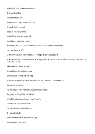 isNewDataFlag = isNewData(data);
if(isNewDataFlag)
//clear contents first
newsbulletin.nbDiv.innerHTML = '';
//console.log('refresh');
updates = data.updates;
headerLink = data.widgetLink;
shareLink = data.shareLink;
if (headerLink != '' && headerLink != null && !isHeaderLinkLoaded)
var twitterImg = " "
$("#newsbulletin > .midcontainer > .widget_head").append("");
$("#newsbulletin > .midcontainer > .widget_head > .twitterLink a > .twitterContent").append("" +
twitterImg + "");
isHeaderLinkLoaded = true;
//clear the author cutouts array
newsbulletin.authorCutouts = [];
// verify to ascertain if there's a height set for container, if so obvious it
// prevents cacheing
var hasHeight = $('#nbItemContainer').attr('style');
if (typeof hasHeight != 'undefined')
$('#nbItemContainer').removeAttr('style');
$.each(updates, function(ind)
var itemDetails = new Object();
it = updates[ind];
//populate the actual itemDetails object
itemDetails.id = it.objId;
 