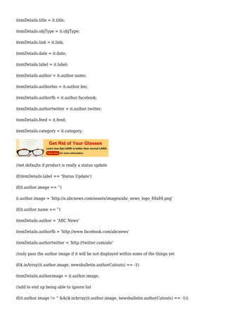 itemDetails.title = it.title;
itemDetails.objType = it.objType;
itemDetails.link = it.link;
itemDetails.date = it.date;
itemDetails.label = it.label;
itemDetails.author = it.author.name;
itemDetails.authorbio = it.author.bio;
itemDetails.authorfb = it.author.facebook;
itemDetails.authortwitter = it.author.twitter;
itemDetails.feed = it.feed;
itemDetails.category = it.category;
//set defaults if product is really a status update
if(itemDetails.label == 'Status Update')
if(it.author.image == '')
it.author.image = 'http://a.abcnews.com/assets/images/abc_news_logo_84x84.png'
if(it.author.name == '')
itemDetails.author = 'ABC News'
itemDetails.authorfb = 'http://www.facebook.com/abcnews'
itemDetails.authortwitter = 'http://twitter.com/abc'
//only pass the author image if it will be not displayed within some of the things yet
if($.inArray(it.author.image, newsbulletin.authorCutouts) == -1)
itemDetails.authorimage = it.author.image;
//add to end up being able to ignore list
if(it.author.image != '' &&($.inArray(it.author.image, newsbulletin.authorCutouts) == -1))
 