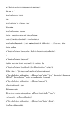 newsbulletin.authorCutouts.push(it.author.image);
if(it.text != '')
itemDetails.text = it.text;
else
itemDetails.bgPos = 'bottom right';
if (it.notes)
itemDetails.notes = it.notes;
//build a reputation value pair listing of id/text
contentObject[itemDetails.id] = itemDetails.text
itemDetails.isExpanded = ($.inArray(itemDetails.id, fullTextList) > -1) ? correct : false;
//build markup
$("#nbItemContainer").append(newsbulletin.displayItems(itemDetails));
);
$("#nbItemContainer").append('');
//set the particular height associated with container div
$("#nbItemContainer").css('height',$("#nbItemContainer").height());
if (shareLink != '' && shareLink != null && !isShareLinkLoaded)
$("#newsbulletin > .midcontainer > .nbFooter").css("height":"35px", "border-top":"1px sound
#d5d5d5", "border-bottom":"border-bottom:1px solid #eaeaea");
$("#newsbulletin > .midcontainer > .nbFooter").append("");
isShareLinkLoaded = true;
if($.browser.msie)
if ($.browser.version .midcontainer > .nbFooter").css("display":"none");
var timeoutId = setTimeout(function()
$("#newsbulletin > .midcontainer > .nbFooter").css("display":"block");
clearTimeout(timeoutId);
 