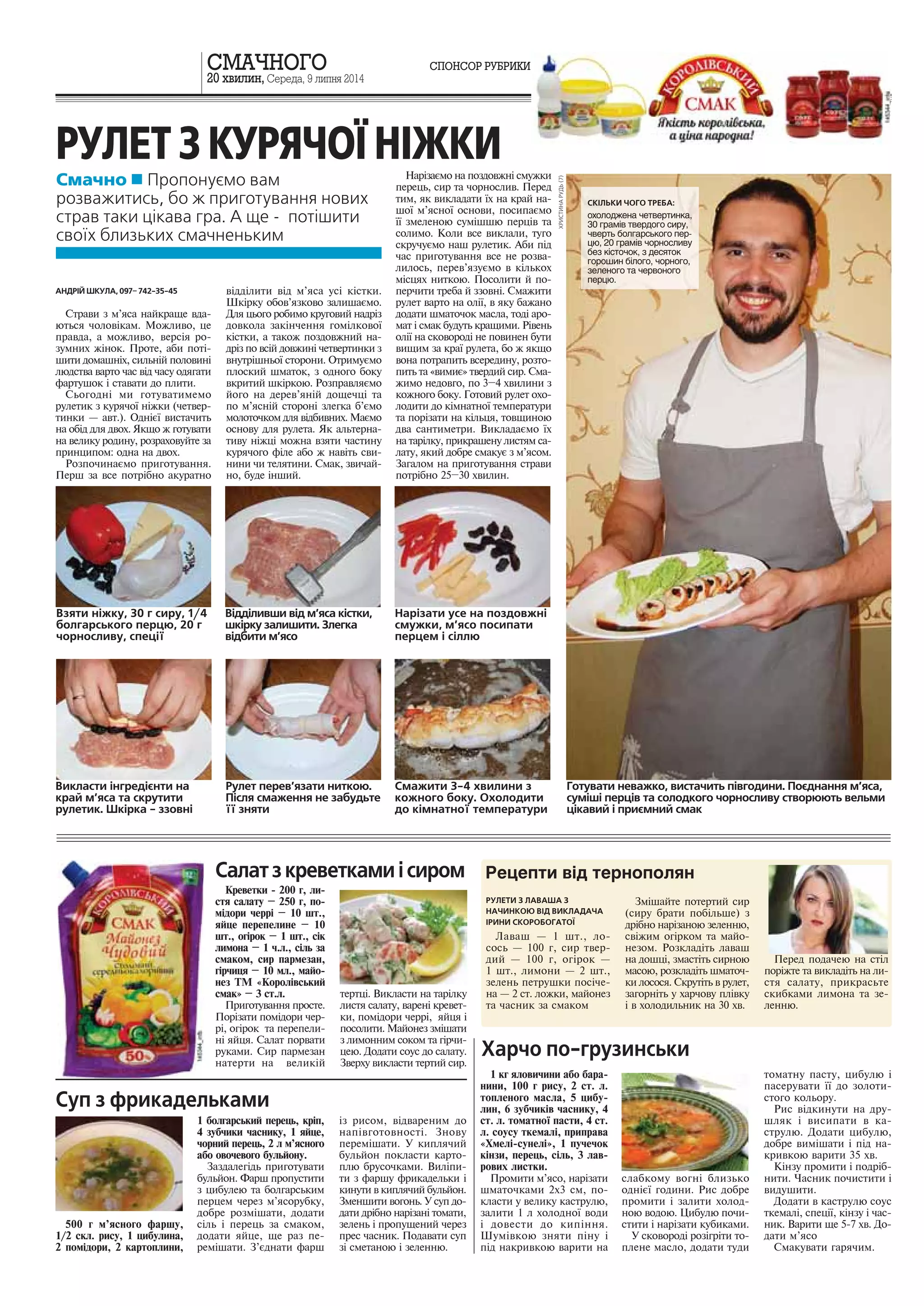 20 õâèëèí, Ñåðåäà, 9 ëèïíÿ 2014 
Смачно  Пропонуємо вам 
розважитись, бо ж приготування нових 
страв таки цікава гра. А ще - потішити 
своїх близьких смачненьким 
Êðåâåòêè - 200 ã, ëè-ñòÿ 
ñàëàòó – 250 ã, ïî-ì 
³äîðè ÷åðð³ – 10 øò., 
ÿéöå ïåðåïåëèíå – 10 
øò., îã³ðîê – 1 øò., ñ³ê 
ëèìîíà – 1 ÷.ë., ñ³ëü çà 
ñìàêîì, ñèð ïàðìåçàí, 
ã³ð÷èöÿ – 10 ìë., ìàéî-íåç 
ÒÌ «Êîðîë³âñüêèé 
ñìàê» – 3 ñò.ë. 
Ïðèãîòóâàííÿ ïðîñòå. 
Ïîð³çàòè ïîì³äîðè ÷åð-ð 
³, îã³ðîê òà ïåðåïåëè-í 
³ ÿéöÿ. Ñàëàò ïîðâàòè 
ðóêàìè. Ñèð ïàðìåçàí 
íàòåðòè íà âåëèê³é 
òåðòö³. Âèêëàñòè íà òàð³ëêó 
ëèñòÿ ñàëàòó, âàðåí³ êðåâåò-êè, 
ïîì³äîðè ÷åðð³, ÿéöÿ ³ 
ïîñîëèòè. Ìàéîíåç çì³øàòè 
ç ëèìîííèì ñîêîì òà ã³ð÷è-öåþ. 
Äîäàòè ñîóñ äî ñàëàòó. 
Çâåðõó âèêëàñòè òåðòèé ñèð. 
РУЛЕТИ З ЛАВАША З 
НАЧИНКОЮ ВІД ВИКЛАДАЧА 
ІРИНИ СКОРОБОГАТОЇ 
Ëàâàø — 1 øò., ëî-ñîñü 
— 100 ã, ñèð òâåð-äèé 
— 100 ã, îã³ðîê — 
1 øò., ëèìîíè — 2 øò., 
çåëåíü ïåòðóøêè ïîñ³÷å-íà 
— 2 ñò. ëîæêè, ìàéîíåç 
òà ÷àñíèê çà ñìàêîì 
Çì³øàéòå ïîòåðòèé ñèð 
(ñèðó áðàòè ïîá³ëüøå) ç 
äð³áíî íàð³çàíîþ çåëåííþ, 
ñâ³æèì îã³ðêîì òà ìàéî-íåçîì. 
Ðîçêëàä³òü ëàâàø 
íà äîøö³, çìàñò³òü ñèðíîþ 
ìàñîþ, ðîçêëàä³òü øìàòî÷-êè 
ëîñîñÿ. Ñêðóò³òü â ðóëåò, 
çàãîðí³òü ó õàð÷îâó ïë³âêó 
³ â õîëîäèëüíèê íà 30 õâ. 
Ïåðåä ïîäà÷åþ íà ñò³ë 
ïîð³æòå òà âèêëàä³òü íà ëè-ñòÿ 
ñàëàòó, ïðèêðàñüòå 
ñêèáêàìè ëèìîíà òà çå-ëåííþ. 
АНДРІЙ ШКУЛА, 097– 742-35-45 
Ñòðàâè ç ì’ÿñà íàéêðàùå âäà-þòüñÿ 
÷îëîâ³êàì. Ìîæëèâî, öå 
ïðàâäà, à ìîæëèâî, âåðñ³ÿ ðî-çóìíèõ 
æ³íîê. Ïðîòå, àáè ïîò³- 
øèòè äîìàøí³õ, ñèëüí³é ïîëîâèí³ 
ëþäñòâà âàðòî ÷àñ â³ä ÷àñó îäÿãàòè 
ôàðòóøîê ³ ñòàâàòè äî ïëèòè. 
Ñüîãîäí³ ìè ãîòóâàòèìåìî 
ðóëåòèê ç êóðÿ÷î¿ í³æêè (÷åòâåð-òèíêè 
— àâò.). Îäí³º¿ âèñòà÷èòü 
íà îá³ä äëÿ äâîõ. ßêùî æ ãîòóâàòè 
íà âåëèêó ðîäèíó, ðîçðàõîâóéòå çà 
ïðèíöèïîì: îäíà íà äâîõ. 
Ðîçïî÷èíàºìî ïðèãîòóâàííÿ. 
Ïåðø çà âñå ïîòð³áíî àêóðàòíî 
â³ää³ëèòè â³ä ì’ÿñà óñ³ ê³ñòêè. 
Øê³ðêó îáîâ’ÿçêîâî çàëèøàºìî. 
Äëÿ öüîãî ðîáèìî êðóãîâèé íàäð³ç 
äîâêîëà çàê³í÷åííÿ ãîì³ëêîâî¿ 
ê³ñòêè, à òàêîæ ïîçäîâæíèé íà-äð 
³ç ïî âñ³é äîâæèí³ ÷åòâåðòèíêè ç 
âíóòð³øíüî¿ ñòîðîíè. Îòðèìóºìî 
ïëîñêèé øìàòîê, ç îäíîãî áîêó 
âêðèòèé øê³ðêîþ. Ðîçïðàâëÿºìî 
éîãî íà äåðåâ’ÿí³é äîùå÷ö³ òà 
ïî ì’ÿñí³é ñòîðîí³ çëåãêà á’ºìî 
ìîëîòî÷êîì äëÿ â³äáèâíèõ. Ìàºìî 
îñíîâó äëÿ ðóëåòà. ßê àëüòåðíà-òèâó 
í³æö³ ìîæíà âçÿòè ÷àñòèíó 
êóðÿ÷îãî ô³ëå àáî æ íàâ³òü ñâè-íèíè 
÷è òåëÿòèíè. Ñìàê, çâè÷àé-íî, 
áóäå ³íøèé. 
Нарізати усе на поздовжні 
смужки, м’ясо посипати 
перцем і сіллю 
Відділивши від м’яса кістки, 
шкірку залишити. Злегка 
відбити м’ясо 
Смажити 3-4 хвилини з 
кожного боку. Охолодити 
до кімнатної температури 
Рулет перев’язати ниткою. 
Після смаження не забудьте 
її зняти 
Готувати неважко, вистачить півгодини. Поєднання м’яса, 
суміші перців та солодкого чорносливу створюють вельми 
цікавий і приємний смак 
Íàð³çàºìî íà ïîçäîâæí³ ñìóæêè 
ïåðåöü, ñèð òà ÷îðíîñëèâ. Ïåðåä 
òèì, ÿê âèêëàäàòè ¿õ íà êðàé íà-øî 
¿ ì’ÿñíî¿ îñíîâè, ïîñèïàºìî 
¿¿ çìåëåíîþ ñóì³øøþ ïåðö³â òà 
ñîëèìî. Êîëè âñå âèêëàëè, òóãî 
ñêðó÷óºìî íàø ðóëåòèê. Àáè ï³ä 
÷àñ ïðèãîòóâàííÿ âñå íå ðîçâà-ëèëîñü, 
ïåðåâ’ÿçóºìî â ê³ëüêîõ 
ì³ñöÿõ íèòêîþ. Ïîñîëèòè é ïî-ïåð÷èòè 
òðåáà é ççîâí³. Ñìàæèòè 
ðóëåò âàðòî íà îë³¿, â ÿêó áàæàíî 
äîäàòè øìàòî÷îê ìàñëà, òîä³ àðî-ìàò 
³ ñìàê áóäóòü êðàùèìè. Ð³âåíü 
îë³¿ íà ñêîâîðîä³ íå ïîâèíåí áóòè 
âèùèì çà êðà¿ ðóëåòà, áî æ ÿêùî 
âîíà ïîòðàïèòü âñåðåäèíó, ðîçòî-ïèòü 
òà «âèìèº» òâåðäèé ñèð. Ñìà-æèìî 
íåäîâãî, ïî 3–4 õâèëèíè ç 
êîæíîãî áîêó. Ãîòîâèé ðóëåò îõî-ëîäèòè 
äî ê³ìíàòíî¿ òåìïåðàòóðè 
òà ïîð³çàòè íà ê³ëüöÿ, òîâùèíîþ 
äâà ñàíòèìåòðè. Âèêëàäàºìî ¿õ 
íà òàð³ëêó, ïðèêðàøåíó ëèñòÿì ñà-ëàòó, 
ÿêèé äîáðå ñìàêóº ç ì’ÿñîì. 
Çàãàëîì íà ïðèãîòóâàííÿ ñòðàâè 
ïîòð³áíî 25–30 õâèëèí. 
Взяти ніжку, 30 г сиру, 1/4 
болгарського перцю, 20 г 
чорносливу, спеції 
Салат з креветками і сиром 
СКІЛЬКИ ЧОГО ТРЕБА: 
охолоджена четвертинка, 
30 грамів твердого сиру, 
чверть болгарського пер- 
цю, 20 грамів чорносливу 
без кісточок, з десяток 
горошин білого, чорного, 
зеленого та червоного 
перцю. 
РУЛЕТ З КУРЯЧОЇ НІЖКИ 
Викласти інгредієнти на 
край м’яса та скрутити 
рулетик. Шкірка - ззовні 
ÑÌÀ×ÍÎÃÎ ÑÏÎÍÑÎÐ ÐÓÁÐÈÊÈ 
ñëàáêîìó âîãí³ áëèçüêî 
îäí³º¿ ãîäèíè. Ðèñ äîáðå 
ïðîìèòè ³ çàëèòè õîëîä-íîþ 
âîäîþ. Öèáóëþ ïî÷è-ñòèòè 
³ íàð³çàòè êóáèêàìè. 
Ó ñêîâîðîä³ ðîç³ãð³òè òî-ïëåíå 
ìàñëî, äîäàòè òóäè 
òîìàòíó ïàñòó, öèáóëþ ³ 
ïàñåðóâàòè ¿¿ äî çîëîòè-ñòîãî 
êîëüîðó. 
Ðèñ â³äêèíóòè íà äðó-øëÿê 
³ âèñèïàòè â êà-ñòðóëþ. 
Äîäàòè öèáóëþ, 
äîáðå âèì³øàòè ³ ï³ä íà-êðèâêîþ 
âàðèòè 35 õâ. 
Ê³íçó ïðîìèòè ³ ïîäð³á-íèòè. 
×àñíèê ïî÷èñòèòè ³ 
âèäóøèòè. 
Äîäàòè â êàñòðóëþ ñîóñ 
òêåìàë³, ñïåö³¿, ê³íçó ³ ÷àñ-íèê. 
Âàðèòè ùå 5-7 õâ. Äî-äàòè 
ì’ÿñî 
Ñìàêóâàòè ãàðÿ÷èì. 
Харчо по-грузинськи 
1 êã ÿëîâè÷èíè àáî áàðà-íèíè, 
100 ã ðèñó, 2 ñò. ë. 
òîïëåíîãî ìàñëà, 5 öèáó-ëèí, 
6 çóá÷èê³â ÷àñíèêó, 4 
ñò. ë. òîìàòíî¿ ïàñòè, 4 ñò. 
ë. ñîóñó òêåìàë³, ïðèïðàâà 
«Õìåë³-ñóíåë³», 1 ïó÷å÷îê 
ê³íçè, ïåðåöü, ñ³ëü, 3 ëàâ-ðîâèõ 
ëèñòêè. 
Ïðîìèòè ì’ÿñî, íàð³çàòè 
øìàòî÷êàìè 2õ3 ñì, ïî-êëàñòè 
ó âåëèêó êàñòðóëþ, 
çàëèòè 1 ë õîëîäíî¿ âîäè 
³ äîâåñòè äî êèï³ííÿ. 
Øóì³âêîþ çíÿòè ï³íó ³ 
ï³ä íàêðèâêîþ âàðèòè íà 
1 áîëãàðñüêèé ïåðåöü, êð³ï, 
4 çóá÷èêè ÷àñíèêó, 1 ÿéöå, 
÷îðíèé ïåðåöü, 2 ë ì’ÿñíîãî 
àáî îâî÷åâîãî áóëüéîíó. 
Çàçäàëåã³äü ïðèãîòóâàòè 
áóëüéîí. Ôàðø ïðîïóñòèòè 
ç öèáóëåþ òà áîëãàðñüêèì 
ïåðöåì ÷åðåç ì’ÿñîðóáêó, 
äîáðå ðîçì³øàòè, äîäàòè 
ñ³ëü ³ ïåðåöü çà ñìàêîì, 
äîäàòè ÿéöå, ùå ðàç ïå-ðåì 
³øàòè. Ç’ºäíàòè ôàðø 
³ç ðèñîì, â³äâàðåíèì äî 
íàï³âãîòîâíîñò³. Çíîâó 
ïåðåì³øàòè. Ó êèïëÿ÷èé 
áóëüéîí ïîêëàñòè êàðòî-ïëþ 
áðóñî÷êàìè. Âèë³ïè-òè 
ç ôàðøó ôðèêàäåëüêè ³ 
êèíóòè â êèïëÿ÷èé áóëüéîí. 
Çìåíøèòè âîãîíü. Ó ñóï äî-äàòè 
äð³áíî íàð³çàí³ òîìàòè, 
çåëåíü ³ ïðîïóùåíèé ÷åðåç 
ïðåñ ÷àñíèê. Ïîäàâàòè ñóï 
ç³ ñìåòàíîþ ³ çåëåííþ. 
Суп з фрикадельками 
500 ã ì’ÿñíîãî ôàðøó, 
1/2 ñêë. ðèñó, 1 öèáóëèíà, 
2 ïîì³äîðè, 2 êàðòîïëèíè, 
 