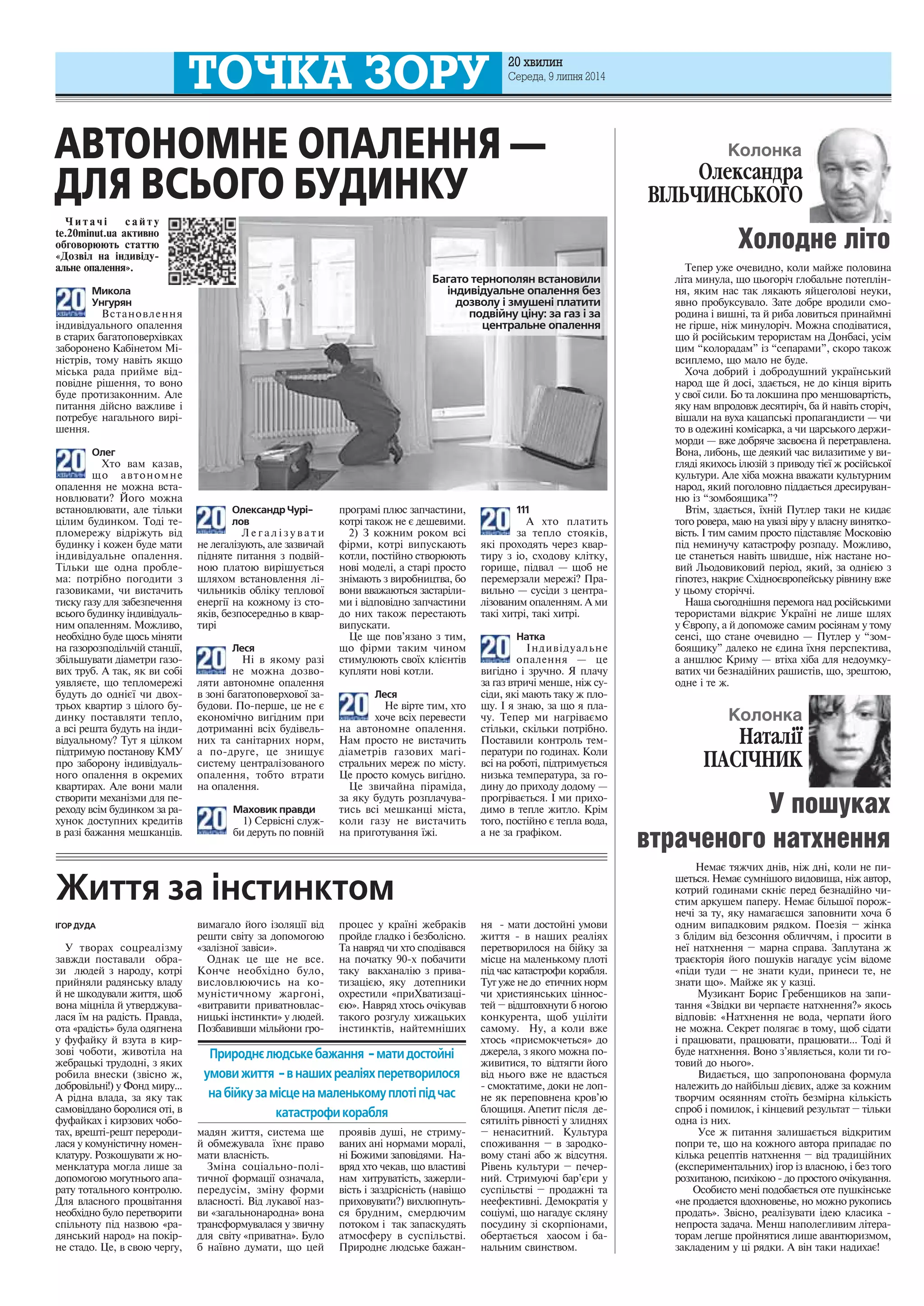 20 õâèëèí 
Ñåðåäà, 9 ëèïíÿ 2014 
×èòà÷³ ñàéòó 
te.20minut.ua àêòèâíî 
îáãîâîðþþòü ñòàòòþ 
«Äîçâ³ë íà ³íäèâ³äó-àëüíå 
îïàëåííÿ». 
Микола 
Унгурян 
Âñòàíîâëåííÿ 
³íäèâ³äóàëüíîãî îïàëåííÿ 
â ñòàðèõ áàãàòîïîâåðõ³âêàõ 
çàáîðîíåíî Êàá³íåòîì Ì³- 
í³ñòð³â, òîìó íàâ³òü ÿêùî 
ì³ñüêà ðàäà ïðèéìå â³ä-ïîâ 
³äíå ð³øåííÿ, òî âîíî 
áóäå ïðîòèçàêîííèì. Àëå 
ïèòàííÿ ä³éñíî âàæëèâå ³ 
ïîòðåáóº íàãàëüíîãî âèð³- 
øåííÿ. 
Олег 
Õòî âàì êàçàâ, 
ùî àâòîíîìíå 
îïàëåííÿ íå ìîæíà âñòà-íîâëþâàòè? 
Éîãî ìîæíà 
âñòàíîâëþâàòè, àëå ò³ëüêè 
ö³ëèì áóäèíêîì. Òîä³ òå-ïëîìåðåæó 
â³äð³æóòü â³ä 
áóäèíêó ³ êîæåí áóäå ìàòè 
³íäèâ³äóàëüíå îïàëåííÿ. 
Ò³ëüêè ùå îäíà ïðîáëå-ìà: 
ïîòð³áíî ïîãîäèòè ç 
ãàçîâèêàìè, ÷è âèñòà÷èòü 
òèñêó ãàçó äëÿ çàáåçïå÷åííÿ 
âñüîãî áóäèíêó ³íäèâ³äóàëü-íèì 
îïàëåííÿì. Ìîæëèâî, 
íåîáõ³äíî áóäå ùîñü ì³íÿòè 
íà ãàçîðîçïîä³ëü÷³é ñòàíö³¿, 
çá³ëüøóâàòè ä³àìåòðè ãàçî-âèõ 
òðóá. À òàê, ÿê âè ñîá³ 
óÿâëÿºòå, ùî òåïëîìåðåæ³ 
áóäóòü äî îäí³º¿ ÷è äâîõ-òðüîõ 
êâàðòèð ç ö³ëîãî áó-äèíêó 
ïîñòàâëÿòè òåïëî, 
à âñ³ ðåøòà áóäóòü íà ³íäè-â 
³äóàëüíîìó? Òóò ÿ ö³ëêîì 
ï³äòðèìóþ ïîñòàíîâó ÊÌÓ 
ïðî çàáîðîíó ³íäèâ³äóàëü-íîãî 
îïàëåííÿ â îêðåìèõ 
êâàðòèðàõ. Àëå âîíè ìàëè 
ñòâîðèòè ìåõàí³çìè äëÿ ïå-ðåõîäó 
âñ³ì áóäèíêîì çà ðà-õóíîê 
äîñòóïíèõ êðåäèò³â 
â ðàç³ áàæàííÿ ìåøêàíö³â. 
ÒÎ×ÊÀ ÇÎÐÓ 
Олександр Чурі- 
лов 
Ë å ã à ë ³ ç ó â à ò è 
íå ëåãàë³çóþòü, àëå çàçâè÷àé 
ï³äíÿòå ïèòàííÿ ç ïîäâ³é-íîþ 
ïëàòîþ âèð³øóºòüñÿ 
øëÿõîì âñòàíîâëåííÿ ë³- 
÷èëüíèê³â îáë³êó òåïëîâî¿ 
åíåðã³¿ íà êîæíîìó ³ç ñòî-ÿê 
³â, áåçïîñåðåäíüî â êâàð-òèð 
³ 
Леся 
Í³ â ÿêîìó ðàç³ 
íå ìîæíà äîçâî-ëÿòè 
àâòîíîìíå îïàëåííÿ 
â çîí³ áàãàòîïîâåðõîâî¿ çà-áóäîâè. 
Ïî-ïåðøå, öå íå º 
åêîíîì³÷íî âèã³äíèì ïðè 
äîòðèìàíí³ âñ³õ áóä³âåëü-íèõ 
òà ñàí³òàðíèõ íîðì, 
à ïî-äðóãå, öå çíèùóº 
ñèñòåìó öåíòðàë³çîâàíîãî 
îïàëåííÿ, òîáòî âòðàòè 
íà îïàëåííÿ. 
Маховик правди 
1) Ñåðâ³ñí³ ñëóæ-áè 
äåðóòü ïî ïîâí³é 
ïðîãðàì³ ïëþñ çàï÷àñòèíè, 
êîòð³ òàêîæ íå º äåøåâèìè. 
2) Ç êîæíèì ðîêîì âñ³ 
ô³ðìè, êîòð³ âèïóñêàþòü 
êîòëè, ïîñò³éíî ñòâîðþþòü 
íîâ³ ìîäåë³, à ñòàð³ ïðîñòî 
çí³ìàþòü ç âèðîáíèöòâà, áî 
âîíè ââàæàþòüñÿ çàñòàð³ëè-ìè 
³ â³äïîâ³äíî çàï÷àñòèíè 
äî íèõ òàêîæ ïåðåñòàþòü 
âèïóñêàòè. 
Öå ùå ïîâ’ÿçàíî ç òèì, 
ùî ô³ðìè òàêèì ÷èíîì 
ñòèìóëþþòü ñâî¿õ êë³ºíò³â 
êóïëÿòè íîâ³ êîòëè. 
Леся 
Íå â³ðòå òèì, õòî 
õî÷å âñ³õ ïåðåâåñòè 
íà àâòîíîìíå îïàëåííÿ. 
Íàì ïðîñòî íå âèñòà÷èòü 
ä³àìåòð³â ãàçîâèõ ìàã³- 
ñòðàëüíèõ ìåðåæ ïî ì³ñòó. 
Öå ïðîñòî êîìóñü âèã³äíî. 
Öå çâè÷àéíà ï³ðàì³äà, 
çà ÿêó áóäóòü ðîçïëà÷óâà-òèñü 
âñ³ ìåøêàíö³ ì³ñòà, 
êîëè ãàçó íå âèñòà÷èòü 
íà ïðèãîòóâàííÿ ¿æ³. 
111 
À õòî ïëàòèòü 
çà òåïëî ñòîÿê³â, 
ÿê³ ïðîõîäÿòü ÷åðåç êâàð-òèðó 
ç ³î, ñõîäîâó êë³òêó, 
ãîðèùå, ï³äâàë — ùîá íå 
ïåðåìåðçàëè ìåðåæ³? Ïðà-âèëüíî 
— ñóñ³äè ç öåíòðà-ë 
³çîâàíèì îïàëåííÿì. À ìè 
òàê³ õèòð³, òàê³ õèòð³. 
Натка 
²íäèâ³äóàëüíå 
îïàëåííÿ — öå 
âèã³äíî ³ çðó÷íî. ß ïëà÷ó 
çà ãàç âòðè÷³ ìåíøå, í³æ ñó-ñ 
³äè, ÿê³ ìàþòü òàêó æ ïëî-ùó. 
² ÿ çíàþ, çà ùî ÿ ïëà-÷ó. 
Òåïåð ìè íàãð³âàºìî 
ñò³ëüêè, ñê³ëüêè ïîòð³áíî. 
Ïîñòàâèëè êîíòðîëü òåì-ïåðàòóðè 
ïî ãîäèíàõ. Êîëè 
âñ³ íà ðîáîò³, ï³äòðèìóºòüñÿ 
íèçüêà òåìïåðàòóðà, çà ãî-äèíó 
äî ïðèõîäó äîäîìó — 
ïðîãð³âàºòüñÿ. ² ìè ïðèõî-äèìî 
â òåïëå æèòëî. Êð³ì 
òîãî, ïîñò³éíî º òåïëà âîäà, 
à íå çà ãðàô³êîì. 
Колонка 
Îëåêñàíäðà 
Â²ËÜ×ÈÍÑÜÊÎÃÎ 
Òåïåð óæå î÷åâèäíî, êîëè ìàéæå ïîëîâèíà 
ë³òà ìèíóëà, ùî öüîãîð³÷ ãëîáàëüíå ïîòåïë³í-íÿ, 
ÿêèì íàñ òàê ëÿêàþòü ÿéöåãîëîâ³ íåóêè, 
ÿâíî ïðîáóêñóâàëî. Çàòå äîáðå âðîäèëè ñìî-ðîäèíà 
³ âèøí³, òà é ðèáà ëîâèòüñÿ ïðèíàéìí³ 
íå ã³ðøå, í³æ ìèíóëîð³÷. Ìîæíà ñïîä³âàòèñÿ, 
ùî é ðîñ³éñüêèì òåðîðèñòàì íà Äîíáàñ³, óñ³ì 
öèì “êîëîðàäàì” ³ç “ñåïàðàìè”, ñêîðî òàêîæ 
âñèïëåìî, ùî ìàëî íå áóäå. 
Õî÷à äîáðèé ³ äîáðîäóøíèé óêðà¿íñüêèé 
íàðîä ùå é äîñ³, çäàºòüñÿ, íå äî ê³íöÿ â³ðèòü 
ó ñâî¿ ñèëè. Áî òà ëîêøèíà ïðî ìåíøîâàðò³ñòü, 
ÿêó íàì âïðîäîâæ äåñÿòèð³÷, áà é íàâ³òü ñòîð³÷, 
â³øàëè íà âóõà êàöàïñüê³ ïðîïàãàíäèñòè — ÷è 
òî â îäåæèí³ êîì³ñàðêà, à ÷è öàðñüêîãî äåðæè-ìîðäè 
— âæå äîáðÿ÷å çàñâîºíà é ïåðåòðàâëåíà. 
Âîíà, ëèáîíü, ùå äåÿêèé ÷àñ âèëàçèòèìå ó âè-ãëÿä 
³ ÿêèõîñü ³ëþç³é ç ïðèâîäó ò³º¿ æ ðîñ³éñüêî¿ 
êóëüòóðè. Àëå õ³áà ìîæíà ââàæàòè êóëüòóðíèì 
íàðîä, ÿêèé ïîãîëîâíî ï³ääàºòüñÿ äðåñèðóâàí-íþ 
³ç “çîìáîÿùèêà”? 
Âò³ì, çäàºòüñÿ, ¿õí³é Ïóòëåð òàêè íå êèäàº 
òîãî ðîâåðà, ìàþ íà óâàç³ â³ðó ó âëàñíó âèíÿòêî-â 
³ñòü. ² òèì ñàìèì ïðîñòî ï³äñòàâëÿº Ìîñêîâ³þ 
ï³ä íåìèíó÷ó êàòàñòðîôó ðîçïàäó. Ìîæëèâî, 
öå ñòàíåòüñÿ íàâ³òü øâèäøå, í³æ íàñòàíå íî-âèé 
Ëüîäîâèêîâèé ïåð³îä, ÿêèé, çà îäí³ºþ ç 
ã³ïîòåç, íàêðèº Ñõ³äíîºâðîïåéñüêó ð³âíèíó âæå 
ó öüîìó ñòîð³÷÷³. 
Íàøà ñüîãîäí³øíÿ ïåðåìîãà íàä ðîñ³éñüêèìè 
òåðîðèñòàìè â³äêðèº Óêðà¿í³ íå ëèøå øëÿõ 
ó ªâðîïó, à é äîïîìîæå ñàìèì ðîñ³ÿíàì ó òîìó 
ñåíñ³, ùî ñòàíå î÷åâèäíî — Ïóòëåð ó “çîì-áîÿùèêó” 
äàëåêî íå ºäèíà ¿õíÿ ïåðñïåêòèâà, 
à àíøëþñ Êðèìó — âò³õà õ³áà äëÿ íåäîóìêó-âàòèõ 
÷è áåçíàä³éíèõ ðàøèñò³â, ùî, çðåøòîþ, 
îäíå ³ òå æ. 
Холодне літо 
АВТОНОМНЕ ОПАЛЕННЯ — 
ДЛЯ ВСЬОГО БУДИНКУ 
Колонка 
У пошуках 
втраченого натхнення 
Íåìàº òÿæ÷èõ äí³â, í³æ äí³, êîëè íå ïè-øåòüñÿ. 
Íåìàº ñóìí³øîãî âèäîâèùà, í³æ àâòîð, 
êîòðèé ãîäèíàìè ñêí³º ïåðåä áåçíàä³éíî ÷è-ñòèì 
àðêóøåì ïàïåðó. Íåìàº á³ëüøî¿ ïîðîæ-íå÷ 
³ çà òó, ÿêó íàìàãàºøñÿ çàïîâíèòè õî÷à á 
îäíèì âèïàäêîâèì ðÿäêîì. Ïîåç³ÿ – æ³íêà 
ç áë³äèì â³ä áåçñîííÿ îáëè÷÷ÿì, ³ ïðîñèòè â 
íå¿ íàòõíåííÿ – ìàðíà ñïðàâà. Çàïëóòàíà æ 
òðàºêòîð³ÿ éîãî ïîøóê³â íàãàäóº óñ³ì â³äîìå 
«ï³äè òóäè – íå çíàòè êóäè, ïðèíåñè òå, íå 
çíàòè ùî». Ìàéæå ÿê ó êàçö³. 
Ìóçèêàíò Áîðèñ Ãðåáåíùèêîâ íà çàïè-òàííÿ 
«Çâ³äêè âè ÷åðïàºòå íàòõíåííÿ?» ÿêîñü 
â³äïîâ³â: «Íàòõíåííÿ íå âîäà, ÷åðïàòè éîãî 
íå ìîæíà. Ñåêðåò ïîëÿãàº â òîìó, ùîá ñ³äàòè 
³ ïðàöþâàòè, ïðàöþâàòè, ïðàöþâàòè... Òîä³ é 
áóäå íàòõíåííÿ. Âîíî ç’ÿâëÿºòüñÿ, êîëè òè ãî-òîâèé 
äî íüîãî». 
Âèäàºòüñÿ, ùî çàïðîïîíîâàíà ôîðìóëà 
íàëåæèòü äî íàéá³ëüø ä³ºâèõ, àäæå çà êîæíèì 
òâîð÷èì îñÿÿííÿì ñòî¿òü áåçì³ðíà ê³ëüê³ñòü 
ñïðîá ³ ïîìèëîê, ³ ê³íöåâèé ðåçóëüòàò – ò³ëüêè 
îäíà ³ç íèõ. 
Óñå æ ïèòàííÿ çàëèøàºòüñÿ â³äêðèòèì 
ïîïðè òå, ùî íà êîæíîãî àâòîðà ïðèïàäàº ïî 
ê³ëüêà ðåöåïò³â íàòõíåííÿ – â³ä òðàäèö³éíèõ 
(åêñïåðèìåíòàëüíèõ) ³ãîð ³ç âëàñíîþ, ³ áåç òîãî 
ðîçõèòàíîþ, ïñèõ³êîþ - äî ïðîñòîãî î÷³êóâàííÿ. 
Îñîáèñòî ìåí³ ïîäîáàºòüñÿ îòå ïóøê³íñüêå 
«íå ïðîäàåòñÿ âäîõíîâåíüå, íî ìîæíî ðóêîïèñü 
ïðîäàòü». Çâ³ñíî, ðåàë³çóâàòè ³äåþ êëàñèêà - 
íåïðîñòà çàäà÷à. Ìåíø íàïîëåãëèâèì ë³òåðà-òîðàì 
ëåãøå ïðîéíÿòèñÿ ëèøå àâàíòþðèçìîì, 
çàêëàäåíèì ó ö³ ðÿäêè. À â³í òàêè íàäèõàº! 
ІГОР ДУДА 
Ó òâîðàõ ñîöðåàë³çìó 
çàâæäè ïîñòàâàëè îáðà-çè 
ëþäåé ç íàðîäó, êîòð³ 
ïðèéíÿëè ðàäÿíñüêó âëàäó 
é íå øêîäóâàëè æèòòÿ, ùîá 
âîíà ì³öí³ëà é óòâåðäæóâà-ëàñÿ 
¿ì íà ðàä³ñòü. Ïðàâäà, 
îòà «ðàä³ñòü» áóëà îäÿãíåíà 
ó ôóôàéêó é âçóòà â êèð-çîâ 
³ ÷îáîòè, æèâîò³ëà íà 
æåáðàöüê³ òðóäîäí³, ç ÿêèõ 
ðîáèëà âíåñêè (çâ³ñíî æ, 
äîáðîâ³ëüí³!) ó Ôîíä ìèðó... 
À ð³äíà âëàäà, çà ÿêó òàê 
ñàìîâ³ääàíî áîðîëèñÿ îò³, â 
ôóôàéêàõ ³ êèðçîâèõ ÷îáî-òàõ, 
âðåøò³-ðåøò ïåðåðîäè-ëàñÿ 
ó êîìóí³ñòè÷íó íîìåí-êëàòóðó. 
Ðîçêîøóâàòè æ íî-ìåíêëàòóðà 
ìîãëà ëèøå çà 
äîïîìîãîþ ìîãóòíüîãî àïà-ðàòó 
òîòàëüíîãî êîíòðîëþ. 
Äëÿ âëàñíîãî ïðîöâ³òàííÿ 
íåîáõ³äíî áóëî ïåðåòâîðèòè 
ñï³ëüíîòó ï³ä íàçâîþ «ðà-äÿíñüêèé 
íàðîä» íà ïîê³ð-íå 
ñòàäî. Öå, â ñâîþ ÷åðãó, 
âèìàãàëî éîãî ³çîëÿö³¿ â³ä 
ðåøòè ñâ³òó çà äîïîìîãîþ 
«çàë³çíî¿ çàâ³ñè». 
Îäíàê öå ùå íå âñå. 
Êîí÷å íåîáõ³äíî áóëî, 
âèñëîâëþþ÷èñü íà êî-ìóí 
³ñòè÷íîìó æàðãîí³, 
«âèòðàâèòè ïðèâàòíîâëàñ-íèöüê 
³ ³íñòèíêòè» ó ëþäåé. 
Ïîçáàâèâøè ì³ëüéîíè ãðî-ìàäÿí 
æèòòÿ, ñèñòåìà ùå 
é îáìåæóâàëà ¿õíº ïðàâî 
ìàòè âëàñí³ñòü. 
Çì³íà ñîö³àëüíî-ïîë³- 
òè÷íî¿ ôîðìàö³¿ îçíà÷àëà, 
ïåðåäóñ³ì, çì³íó ôîðìè 
âëàñíîñò³. Â³ä ëóêàâî¿ íàç-âè 
«çàãàëüíîíàðîäíà» âîíà 
òðàíñôîðìóâàëàñÿ ó çâè÷íó 
äëÿ ñâ³òó «ïðèâàòíà». Áóëî 
á íà¿âíî äóìàòè, ùî öåé 
ïðîöåñ ó êðà¿í³ æåáðàê³â 
ïðîéäå ãëàäêî ³ áåçáîë³ñíî. 
Òà íàâðÿä ÷è õòî ñïîä³âàâñÿ 
íà ïî÷àòêó 90-õ ïîáà÷èòè 
òàêó âàêõàíàë³þ ç ïðèâà-òèçàö 
³ºþ, ÿêó äîòåïíèêè 
îõðåñòèëè «ïðèÕâàòèçàö³- 
ºþ». Íàâðÿä õòîñü î÷³êóâàâ 
òàêîãî ðîçãóëó õèæàöüêèõ 
³íñòèíêò³â, íàéòåìí³øèõ 
ïðîÿâ³â äóø³, íå ñòðèìó-âàíèõ 
àí³ íîðìàìè ìîðàë³, 
í³ Áîæèìè çàïîâ³äÿìè. Íà-âðÿä 
õòî ÷åêàâ, ùî âëàñòèâ³ 
íàì õèòðóâàò³ñòü, çàæåðëè-â 
³ñòü ³ çàçäð³ñí³ñòü (íàâ³ùî 
ïðèõîâóâàòè?) âèõëþïíóòü-ñÿ 
áðóäíèì, ñìåðäþ÷èì 
ïîòîêîì ³ òàê çàïàñêóäÿòü 
àòìîñôåðó â ñóñï³ëüñòâ³. 
Ïðèðîäíº ëþäñüêå áàæàí-íÿ 
- ìàòè äîñòîéí³ óìîâè 
æèòòÿ - â íàøèõ ðåàë³ÿõ 
ïåðåòâîðèëîñÿ íà á³éêó çà 
ì³ñöå íà ìàëåíüêîìó ïëîò³ 
ï³ä ÷àñ êàòàñòðîôè êîðàáëÿ. 
Òóò óæå íå äî åòè÷íèõ íîðì 
÷è õðèñòèÿíñüêèõ ö³ííîñ-òåé 
– â³äøòîâõíóòè á íîãîþ 
êîíêóðåíòà, ùîá óö³ë³òè 
ñàìîìó. Íó, à êîëè âæå 
õòîñü «ïðèñìîê÷åòüñÿ» äî 
äæåðåëà, ç ÿêîãî ìîæíà ïî-æèâèòèñÿ, 
òî â³äòÿãòè éîãî 
â³ä íüîãî âæå íå âäàñòüñÿ 
- ñìîêòàòèìå, äîêè íå ëîï-íå 
ÿê ïåðåïîâíåíà êðîâ’þ 
áëîùèöÿ. Àïåòèò ï³ñëÿ äå-ñÿòèë 
³òü ð³âíîñò³ ó çëèäíÿõ 
– íåíàñèòíèé. Êóëüòóðà 
ñïîæèâàííÿ – â çàðîäêî-âîìó 
ñòàí³ àáî æ â³äñóòíÿ. 
Ð³âåíü êóëüòóðè – ïå÷åð-íèé. 
Ñòðèìóþ÷³ áàð’ºðè ó 
ñóñï³ëüñòâ³ – ïðîäàæí³ òà 
íååôåêòèâí³. Äåìîêðàò³ÿ ó 
ñîö³óì³, ùî íàãàäóº ñêëÿíó 
ïîñóäèíó ç³ ñêîðï³îíàìè, 
îáåðòàºòüñÿ õàîñîì ³ áà-íàëüíèì 
ñâèíñòâîì. 
Життя за інстинктом 
Багато тернополян встановили 
індивідуальне опалення без 
дозволу і змушені платити 
подвійну ціну: за газ і за 
центральне опалення 
Природнє людське бажання - мати достойні 
умови життя - в наших реаліях перетворилося 
на бійку за місце на маленькому плоті під час 
катастрофи корабля 
Íàòàëi¿ 
ÏÀÑ²×ÍÈÊ 
 