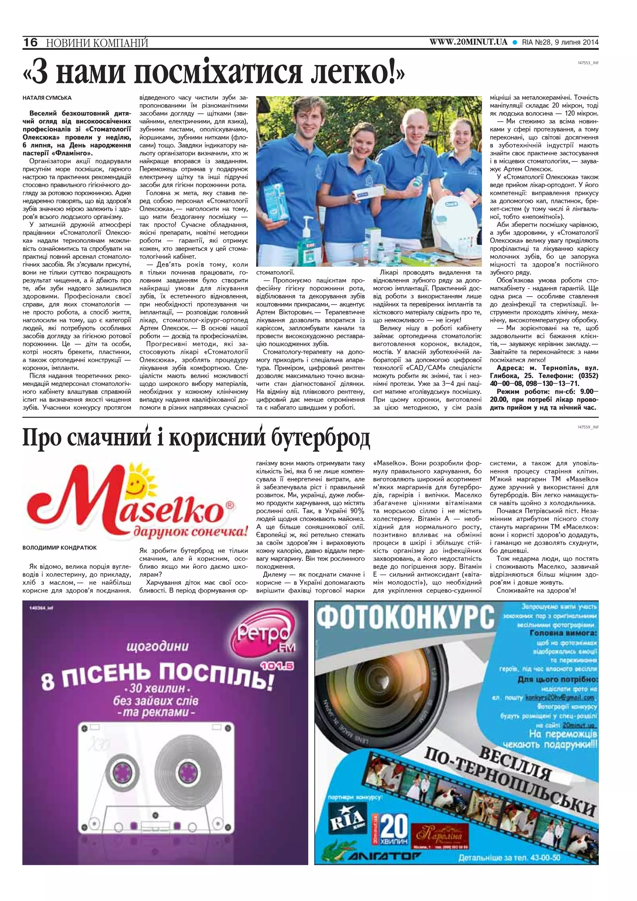 16 ÍÎÂÈÍÈ ÊÎÌÏÀÍ²É WWW.20MINUT.UA RIA ¹28, 9 ëèïíÿ 2014 
Ïðî ñìà÷íèé i êîðèñíèé áóòåðáðîä 
ВОЛОДИМИР КОНДРАТЮК 
ßê â³äîìî, âåëèêà ïîðö³ÿ âóãëå-âîä 
³â ³ õîëåñòåðèíó, äî ïðèêëàäó, 
õë³á ç ìàñëîì, — íå íàéá³ëüø 
êîðèñíå äëÿ çäîðîâ’ÿ ïîºäíàííÿ. 
ßê çðîáèòè áóòåðáðîä íå ò³ëüêè 
ñìà÷íèì, àëå é êîðèñíèì, îñî-áëèâî 
ÿêùî ìè éîãî äàºìî øêî-ëÿðàì? 
Õàð÷óâàííÿ ä³òîê ìàº ñâî¿ îñî-áëèâîñò 
³. Â ïåð³îä ôîðìóâàííÿ îð-ãàí 
³çìó âîíè ìàþòü îòðèìóâàòè òàêó 
ê³ëüê³ñòü ¿æ³, ÿêà á íå ëèøå êîìïåí-ñóâàëà 
¿¿ åíåðãåòè÷í³ âèòðàòè, àëå 
é çàáåçïå÷óâàëà ð³ñò ³ ïðàâèëüíèé 
ðîçâèòîê. Ìè, óêðà¿íö³, äóæå ëþáè-ìî 
ïðîäóêòè õàð÷óâàííÿ, ùî ì³ñòÿòü 
ðîñëèíí³ îë³¿. Òàê, â Óêðà¿í³ 90% 
ëþäåé ùîäíÿ ñïîæèâàþòü ìàéîíåç. 
À ùå á³ëüøå ñîíÿøíèêîâî¿ îë³¿. 
ªâðîïåéö³ æ, ÿê³ ðåòåëüíî ñòåæàòü 
çà ñâî¿ì çäîðîâ’ÿì ³ âèðàõîâóþòü 
êîæíó êàëîð³þ, äàâíî â³ääàëè ïåðå-âàãó 
ìàðãàðèíó. Â³í òåæ ðîñëèííîãî 
ïîõîäæåííÿ. 
Äèëåìó — ÿê ïîºäíàòè ñìà÷íå ³ 
êîðèñíå — â Óêðà¿í³ äîïîìàãàþòü 
âèð³øèòè ôàõ³âö³ òîðãîâî¿ ìàðêè 
«Maselko». Âîíè ðîçðîáèëè ôîð-ìóëó 
ïðàâèëüíîãî õàð÷óâàííÿ, áî 
âèãîòîâëÿþòü øèðîêèé àñîðòèìåíò 
ì’ÿêèõ ìàðãàðèí³â äëÿ áóòåðáðî-ä 
³â, ãàðí³ð³â ³ âèï³÷êè. Ìàñåëêî 
çáàãà÷åíå ö³ííèìè â³òàì³íàìè 
òà ìîðñüêîþ ñ³ëëþ ³ íå ì³ñòèòü 
õîëåñòåðèíó. Â³òàì³í À — íåîá-õ 
³äíèé äëÿ íîðìàëüíîãî ðîñòó, 
ïîçèòèâíî âïëèâàº íà îáì³íí³ 
ïðîöåñè â øê³ð³ ³ çá³ëüøóº ñò³é-ê 
³ñòü îðãàí³çìó äî ³íôåêö³éíèõ 
çàõâîðþâàíü, à éîãî íåäîñòàòí³ñòü 
âåäå äî ïîã³ðøåííÿ çîðó. Â³òàì³í 
E — ñèëüíèé àíòèîêñèäàíò («â³òà-ì 
³í ìîëîäîñò³»), ùî íåîáõ³äíèé 
äëÿ óêð³ïëåííÿ ñåðöåâî-ñóäèííî¿ 
ñèñòåìè, à òàêîæ äëÿ óïîâ³ëü-íåííÿ 
ïðîöåñó ñòàð³ííÿ êë³òèí. 
Ì’ÿêèé ìàðãàðèí ÒÌ «Ìaselko» 
äóæå çðó÷íèé ó âèêîðèñòàíí³ äëÿ 
áóòåðáðîä³â. Â³í ëåãêî íàìàùóºòü-ñÿ 
íàâ³òü ùîéíî ç õîëîäèëüíèêà. 
Ïî÷àâñÿ Ïåòð³âñüêèé ï³ñò. Íåçà-ì 
³ííèì àòðèáóòîì ï³ñíîãî ñòîëó 
ñòàíóòü ìàðãàðèíè ÒÌ «Ìàñåëêî»: 
âîíè ³ êîðèñò³ çäîðîâ’þ äîäàäóòü, 
³ ãàìàíöþ íå äîçâîëÿòü ñõóäíóòè, 
áî äåøåâø³. 
Òîæ íåäàðìà ëþäè, ùî ïîñòÿòü 
³ ñïîæèâàþòü Ìàñåëêî, çàçâè÷àé 
â³äð³çíÿþòüñÿ á³ëüø ì³öíèì çäî-ðîâ’ÿì 
³ äîâøå æèâóòü. 
Ñïîæèâàéòå íà çäîðîâ’ÿ! 
«Ç íàìè ïîñìiõàòèñÿ ëåãêî!» 
НАТАЛЯ СУМСЬКА 
Âåñåëèé áåçêîøòîâíèé äèòÿ-÷èé 
îãëÿä â³ä âèñîêîîñâ³÷åíèõ 
ïðîôåñ³îíàë³â ç³ «Ñòîìàòîëîã³¿ 
Îëåêñþêà» ïðîâåëè ó íåä³ëþ, 
6 ëèïíÿ, íà Äåíü íàðîäæåííÿ 
ïàñòåð³¿ «Ôëàì³íãî». 
Îðãàí³çàòîðè àêö³¿ ïîäàðóâàëè 
ïðèñóòí³ì ìîðå ïîñì³øîê, ãàðíîãî 
íàñòðîþ òà ïðàêòè÷íèõ ðåêîìåíäàö³é 
ñòîñîâíî ïðàâèëüíîãî ã³ã³ºí³÷íîãî äî-ãëÿäó 
çà ðîòîâîþ ïîðîæíèíîþ. Àäæå 
íåäàðåìíî ãîâîðÿòü, ùî â³ä çäîðîâ’ÿ 
çóá³â çíà÷íîþ ì³ðîþ çàëåæèòü ³ çäî-ðîâ’ÿ 
âñüîãî ëþäñüêîãî îðãàí³çìó. 
Ó çàòèøí³é äðóæí³é àòìîñôåð³ 
ïðàö³âíèêè «Ñòîìàòîëîã³¿ Îëåêñþ-êà 
» íàäàëè òåðíîïîëÿíàì ìîæëè-â 
³ñòü îçíàéîìèòèñü òà ñïðîáóâàòè íà 
ïðàêòèö³ ïîâíèé àðñåíàë ñòîìàòîëî-ã 
³÷íèõ çàñîá³â. ßê ç’ÿñóâàëè ïðèñóòí³, 
âîíè íå ò³ëüêè ñóòòºâî ïîêðàùóþòü 
ðåçóëüòàò ÷èùåííÿ, à é äáàþòü ïðî 
òå, àáè çóáè íàäîâãî çàëèøèëèñÿ 
çäîðîâèìè. Ïðîôåñ³îíàëè ñâîº¿ 
ñïðàâè, äëÿ ÿêèõ ñòîìàòîëîã³ÿ — 
íå ïðîñòî ðîáîòà, à ñïîñ³á æèòòÿ, 
íàãîëîñèëè íà òîìó, ùî º êàòåãîð³¿ 
ëþäåé, ÿê³ ïîòðåáóþòü îñîáëèâèõ 
çàñîá³â äîãëÿäó çà ã³ã³ºíîþ ðîòîâî¿ 
ïîðîæíèíè. Öå — ä³òè òà îñîáè, 
êîòð³ íîñÿòü áðåêåòè, ïëàñòèíêè, 
à òàêîæ îðòîïåäè÷í³ êîíñòðóêö³¿ — 
êîðîíêè, ³ìïëàíòè. 
Ï³ñëÿ íàäàííÿ òåîðåòè÷íèõ ðåêî-ìåíäàö 
³é ìåäïåðñîíàë ñòîìàòîëîã³÷-íîãî 
êàá³íåòó âëàøòóâàâ ñïðàâæí³é 
³ñïèò íà âèçíà÷åííÿ ÿêîñò³ ÷èùåííÿ 
çóá³â. Ó÷àñíèêè êîíêóðñó ïðîòÿãîì 
â³äâåäåíîãî ÷àñó ÷èñòèëè çóáè çà-ïðîïîíîâàíèìè 
¿ì ð³çíîìàí³òíèìè 
çàñîáàìè äîãëÿäó — ù³òêàìè (çâè-÷àéíèìè, 
åëåêòðè÷íèìè, äëÿ ÿçèêà), 
çóáíèìè ïàñòàìè, îïîë³ñêóâà÷àìè, 
éîðøèêàìè, çóáíèìè íèòêàìè (ôëî-ñàìè) 
òîùî. Çàâäÿêè ³íäèêàòîðó íà-ëüîòó 
îðãàí³çàòîðè âèçíà÷èëè, õòî æ 
íàéêðàùå âïîðàâñÿ ³ç çàâäàííÿì. 
Ïåðåìîæåöü îòðèìàâ ó ïîäàðóíîê 
åëåêòðè÷íó ù³òêó òà ³íø³ ï³äðó÷í³ 
çàñîáè äëÿ ã³ã³ºíè ïîðîæíèíè ðîòà. 
Ãîëîâíà æ ìåòà, ÿêó ñòàâèâ ïå-ðåä 
ñîáîþ ïåðñîíàë «Ñòîìàòîëîã³¿ 
Îëåêñþêà», — íàãîëîñèòè íà òîìó, 
ùî ìàòè áåçäîãàííó ïîñì³øêó — 
òàê ïðîñòî! Ñó÷àñíå îáëàäíàííÿ, 
ÿê³ñí³ ïðåïàðàòè, íîâ³òí³ ìåòîäèêè 
ðîáîòè — ãàðàíò³¿, ÿê³ îòðèìóº 
êîæåí, õòî çâåðíåòüñÿ ó öåé ñòîìà-òîëîã 
³÷íèé êàá³íåò. 
— Äåâ’ÿòü ðîê³â òîìó, êîëè 
ÿ ò³ëüêè ïî÷èíàâ ïðàöþâàòè, ãî-ëîâíèì 
çàâäàííÿì áóëî ñòâîðèòè 
íàéêðàù³ óìîâè äëÿ ë³êóâàííÿ 
çóá³â, ¿õ åñòåòè÷íîãî â³äíîâëåííÿ, 
ïðè íåîáõ³äíîñò³ ïðîòåçóâàííÿ ÷è 
³ìïëàíòàö³¿, — ðîçïîâ³äàº ãîëîâíèé 
ë³êàð, ñòîìàòîëîã-õ³ðóðã-îðòîïåä 
Àðòåì Îëåêñþê. — Â îñíîâ³ íàøî¿ 
ðîáîòè — äîñâ³ä òà ïðîôåñ³îíàë³çì. 
Ïðîãðåñèâí³ ìåòîäè, ÿê³ çà-ñòîñîâóþòü 
ë³êàð³ «Ñòîìàòîëîã³¿ 
Îëåêñþêà», çðîáëÿòü ïðîöåäóðó 
ë³êóâàííÿ çóá³â êîìôîðòíîþ. Ñïå-ö 
³àë³ñòè ìàþòü âåëèê³ ìîæëèâîñò³ 
ùîäî øèðîêîãî âèáîðó ìàòåð³àë³â, 
íåîáõ³äíèõ ó êîæíîìó êë³í³÷íîìó 
âèïàäêó íàäàííÿ êâàë³ô³êîâàíî¿ äî-ïîìîãè 
â ð³çíèõ íàïðÿìêàõ ñó÷àñíî¿ 
ñòîìàòîëîã³¿. 
— Ïðîïîíóºìî ïàö³ºíòàì ïðî-ôåñ 
³éíó ã³ã³ºíó ïîðîæíèíè ðîòà, 
â³äá³ëþâàííÿ òà äåêîðóâàííÿ çóá³â 
êîøòîâíèìè ïðèêðàñàìè, — àêöåíòóº 
Àðòåì Â³êòîðîâè÷. — Òåðàïåâòè÷íå 
ë³êóâàííÿ äîçâîëèòü âïîðàòèñÿ ³ç 
êàð³ºñîì, çàïëîìáóâàòè êàíàëè òà 
ïðîâåñòè âèñîêîõóäîæíþ ðåñòàâðà-ö 
³þ ïîøêîäæåíèõ çóá³â. 
Ñòîìàòîëîãó-òåðàïåâòó íà äîïî-ìîãó 
ïðèõîäèòü ³ ñïåö³àëüíà àïàðà-òóðà. 
Ïðèì³ðîì, öèôðîâèé ðåíòãåí 
äîçâîëÿº ìàêñèìàëüíî òî÷íî âèçíà-÷èòè 
ñòàí ä³àãíîñòîâàíî¿ ä³ëÿíêè. 
Íà â³äì³íó â³ä ïë³âêîâîãî ðåíòãåíó, 
öèôðîâèé äàº ìåíøå îïðîì³íåííÿ 
òà º íàáàãàòî øâèäøèì ó ðîáîò³. 
Ë³êàð³ ïðîâîäÿòü âèäàëåííÿ òà 
â³äíîâëåííÿ çóáíîãî ðÿäó çà äîïî-ìîãîþ 
³ìïëàíòàö³¿. Ïðàêòè÷íèé äîñ-â 
³ä ðîáîòè ç âèêîðèñòàííÿì ëèøå 
íàä³éíèõ òà ïåðåâ³ðåíèõ ³ìïëàíò³â òà 
ê³ñòêîâîãî ìàòåð³àëó ñâ³ä÷èòü ïðî òå, 
ùî íåìîæëèâîãî — íå ³ñíóº! 
Âåëèêó í³øó â ðîáîò³ êàá³íåòó 
çàéìàº îðòîïåäè÷íà ñòîìàòîëîã³ÿ: 
âèãîòîâëåííÿ êîðîíîê, âêëàäîê, 
ìîñò³â. Ó âëàñí³é çóáîòåõí³÷í³é ëà-áîðàòîð 
³¿ çà äîïîìîãîþ öèôðîâî¿ 
òåõíîëîã³¿ «CAD/CAM» ñïåö³àë³ñòè 
ìîæóòü ðîáèòè ÿê çí³ìí³, òàê ³ íåç-í 
³ìí³ ïðîòåçè. Óæå çà 3–4 äí³ ïàö³- 
ºíò ìàòèìå «ãîë³âóäñüêó» ïîñì³øêó. 
Ïðè öüîìó êîðîíêè, âèãîòîâëåí³ 
çà ö³ºþ ìåòîäèêîþ, ó ñ³ì ðàç³â 
ì³öí³ø³ çà ìåòàëîêåðàì³÷í³. Òî÷í³ñòü 
ìàí³ïóëÿö³¿ ñêëàäàº 20 ì³êðîí, òîä³ 
ÿê ëþäñüêà âîëîñèíà — 120 ì³êðîí. 
— Ìè ñòåæèìî çà âñ³ìà íîâèí-êàìè 
ó ñôåð³ ïðîòåçóâàííÿ, à òîìó 
ïåðåêîíàí³, ùî ñâ³òîâ³ äîñÿãíåííÿ 
â çóáîòåõí³÷í³é ³íäóñòð³¿ ìàþòü 
çíàéòè ñâîº ïðàêòè÷íå çàñòîñóâàííÿ 
³ â ì³ñöåâèõ ñòîìàòîëîã³ÿõ, — çàóâà-æó 
º Àðòåì Îëåêñþê. 
Ó «Ñòîìàòîëîã³¿ Îëåêñþêà» òàêîæ 
âåäå ïðèéîì ë³êàð-îðòîäîíò. Ó éîãî 
êîìïåòåíö³¿: âèïðàâëåííÿ ïðèêóñó 
çà äîïîìîãîþ êàï, ïëàñòèíîê, áðå-êåò- 
ñèñòåì (ó òîìó ÷èñë³ é ë³íãâàëü-íî 
¿, òîáòî «íåïîì³òíî¿»). 
Àáè çáåðåãòè ïîñì³øêó ÷àð³âíîþ, 
à çóáè çäîðîâèìè, ó «Ñòîìàòîëîã³¿ 
Îëåêñþêà» âåëèêó óâàãó ïðèä³ëÿþòü 
ïðîô³ëàêòèö³ òà ë³êóâàííþ êàð³ºñó 
ìîëî÷íèõ çóá³â, áî öå çàïîðóêà 
ì³öíîñò³ òà çäîðîâ’ÿ ïîñò³éíîãî 
çóáíîãî ðÿäó. 
Îáîâ’ÿçêîâà óìîâà ðîáîòè ñòî-ìàòêàá 
³íåòó - íàäàííÿ ãàðàíò³é. Ùå 
îäíà ðèñà — îñîáëèâå ñòàâëåííÿ 
äî äåç³íôåêö³¿ òà ñòåðèë³çàö³¿. ²í-ñòðóìåíòè 
ïðîõîäÿòü õ³ì³÷íó, ìåõà-í 
³÷íó, âèñîêîòåìïåðàòóðíó îáðîáêó. 
— Ìè çîð³ºíòîâàí³ íà òå, ùîá 
çàäîâîëüíèòè âñ³ áàæàííÿ êë³ºí-ò 
³â, — çàóâàæóº êåð³âíèê çàêëàäó. — 
Çàâ³òàéòå òà ïåðåêîíàéòåñÿ: ç íàìè 
ïîñì³õàòèñÿ ëåãêî! 
Àäðåñà: ì. Òåðíîï³ëü, âóë. 
Ãëèáîêà, 25. Òåëåôîíè: (0352) 
40–00–08, 098–130–13–71. 
Ðåæèì ðîáîòè: ïí-ñá: 9.00– 
20.00, ïðè ïîòðåá³ ë³êàð ïðîâî-äèòü 
ïðèéîì ó íä òà í³÷íèé ÷àñ. 
 