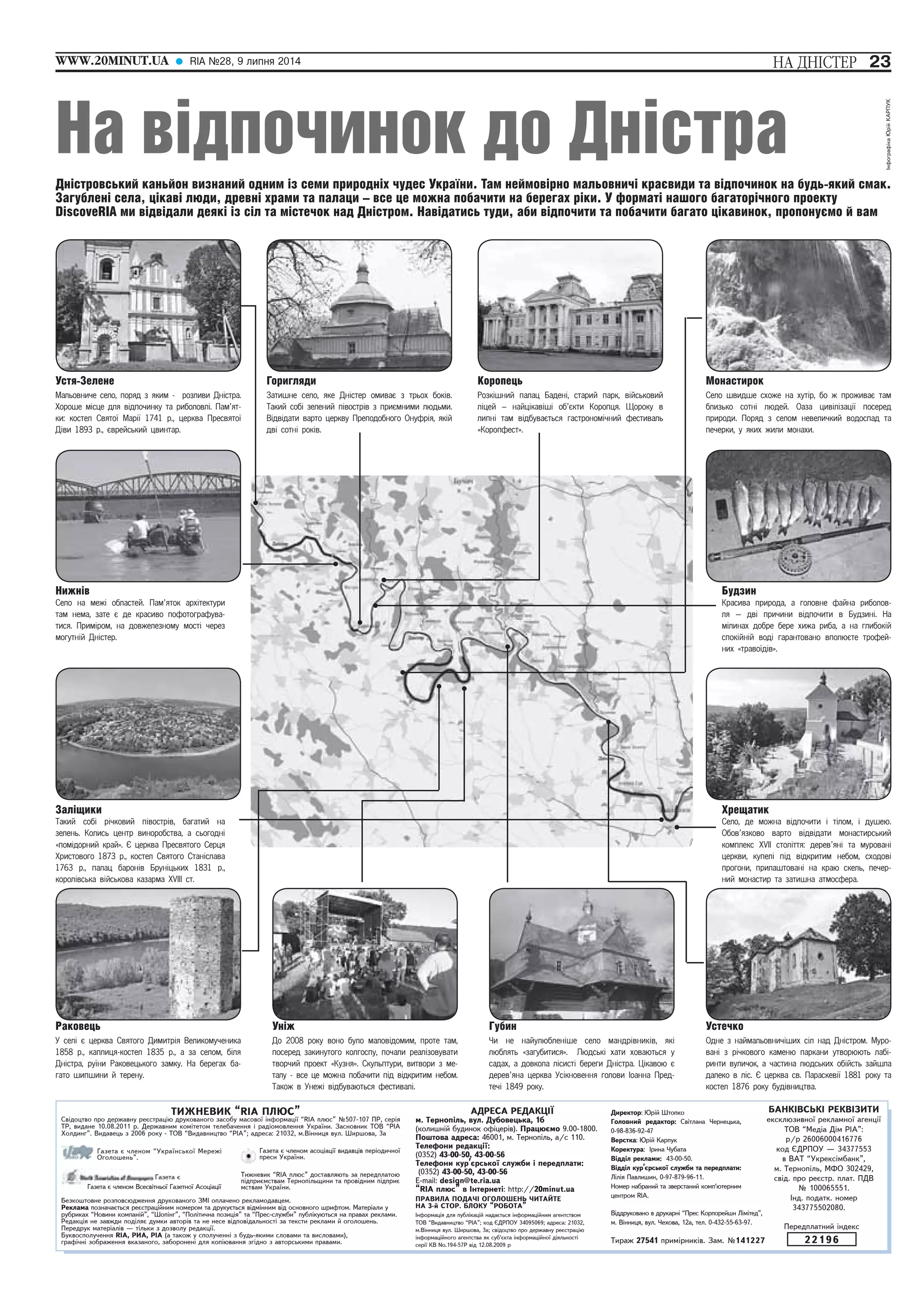 ÍÀ ÄÍ²ÑÒÅÐ 
WWW.20MINUT.UA RIA ¹28, 9 ëèïíÿ 2014 23 
На відпочинок до Дністра 
Дністровський каньйон визнаний одним із семи природніх чудес України. Там неймовірно мальовничі краєвиди та відпочинок на будь-який смак. 
Загублені села, цікаві люди, древні храми та палаци – все це можна побачити на берегах ріки. У форматі нашого багаторічного проекту 
DiscoveRIA ми відвідали деякі із сіл та містечок над Дністром. Навідатись туди, аби відпочити та побачити багато цікавинок, пропонуємо й вам 
Ïåðåäïëàòíèé ³íäåêñ 
22196 
ÒÈÆÍÅÂÈÊ “RIA ÏËÞÑ” 
Ñâ³äîöòâî ïðî äåðæàâíó ðåºñòðàö³þ äðóêîâàíîãî çàñîáó ìàñîâî¿ ³íôîðìàö³¿ “RIA ïëþñ” ¹507-107 ÏÐ, ñåð³ÿ 
ÒÐ, âèäàíå 10.08.2011 ð. Äåðæàâíèì êîì³òåòîì òåëåáà÷åííÿ ³ ðàä³îìîâëåííÿ Óêðà¿íè. Çàñíîâíèê ÒÎÂ “Ð²À 
Õîëäèíã”. Âèäàâåöü ç 2006 ðîêó - ÒÎÂ “Âèäàâíèöòâî “Ð²À”; àäðåñà: 21032, ì.Â³ííèöÿ âóë. Øèðøîâà, 3à 
Ãàçåòà º ÷ëåíîì “Óêðà¿íñüêî¿ Ìåðåæ³ 
Îãîëîøåíü”. 
Ãàçåòà º 
Ãàçåòà º ÷ëåíîì Âñåñâ³òíüî¿ Ãàçåòíî¿ Àñîö³àö³¿ 
Ãàçåòà º ÷ëåíîì àñîö³àö³¿ âèäàâö³â ïåð³îäè÷íî¿ 
ïðåñè Óêðà¿íè. 
Òèæíåâèê “RIA ïëþñ” äîñòàâëÿþòü çà ïåðåäïëàòîþ 
ï³äïðèºìñòâàì Òåðíîï³ëüùèíè òà ïðîâ³äíèì ï³äïðèº 
ìñòâàì Óêðà¿íè. 
Áåçêîøòîâíå ðîçïîâñþäæåííÿ äðóêîâàíîãî ÇÌ² îïëà÷åíî ðåêëàìîäàâöåì. 
Ðåêëàìà ïîçíà÷àºòüñÿ ðåºñòðàö³éíèì íîìåðîì òà äðóêóºòüñÿ â³äì³ííèì â³ä îñíîâíîãî øðèôòîì. Ìàòåð³àëè ó 
ðóáðèêàõ “Íîâèíè êîìïàí³é”, “Øîï³íã”, “Ïîë³òè÷íà ïîçèö³ÿ” òà “Ïðåñ-ñëóæáè” ïóáë³êóþòüñÿ íà ïðàâàõ ðåêëàìè. 
Ðåäàêö³ÿ íå çàâæäè ïîä³ëÿº äóìêè àâòîð³â òà íå íåñå â³äïîâ³äàëüíîñò³ çà òåêñòè ðåêëàìè é îãîëîøåíü. 
Ïåðåäðóê ìàòåð³àë³â — ò³ëüêè ç äîçâîëó ðåäàêö³¿. 
Áóêâîñïîëó÷åííÿ RIA, ÐÈÀ, Ð²À (à òàêîæ ó ñïîëó÷åíí³ ç áóäü-ÿêèìè ñëîâàìè òà âèñëîâàìè), 
ãðàô³÷í³ çîáðàæåííÿ âêàçàíîãî, çàáîðîíåí³ äëÿ êîï³þâàííÿ çã³äíî ç àâòîðñüêèìè ïðàâàìè. 
ÀÄÐÅÑÀ ÐÅÄÀÊÖ²¯ 
ì. Òåðíîï³ëü, âóë. Äóáîâåöüêà, 1á 
(êîëèøí³é áóäèíîê îô³öåð³â). Ïðàöþºìî 9.00-1800. 
Ïîøòîâà àäðåñà: 46001, ì. Òåðíîï³ëü, à/ñ 110. 
Òåëåôîíè ðåäàêö³¿: 
(0352) 43-00-50, 43-00-56 
Òåëåôîíè êóð’ºðñüêî¿ ñëóæáè ³ ïåðåäïëàòè: 
(0352) 43-00-50, 43-00-56 
E-mail: design@te.ria.ua 
“RIA ïëþñ” â ²íòåðíåò³: http://20minut.ua 
ÏÐÀÂÈËÀ ÏÎÄÀ×² ÎÃÎËÎØÅÍÜ ×ÈÒÀÉÒÅ 
ÍÀ 3-é ÑÒÎÐ. ÁËÎÊÓ “ÐÎÁÎÒÀ” 
²íôîðìàö³ÿ äëÿ ïóáë³êàö³é íàäàºòüñÿ ³íôîðìàö³éíèì àãåíòñòâîì 
ÒÎÂ “Âèäàâíèöòâî “Ð²À”; êîä ªÄÐÏÎÓ 34095069; àäðåñà: 21032, 
ì.Â³ííèöÿ âóë. Øèðøîâà, 3à; ñâ³äîöòâî ïðî äåðæàâíó ðåºñòðàö³þ 
³íôîðìàö³éíîãî àãåíòñòâà ÿê ñóá’ºêòà ³íôîðìàö³éíî¿ ä³ÿëüíîñò³ 
ñåð³¿ ÊÂ No.194-57Ð â³ä 12.08.2009 ð 
Äèðåêòîð: Þð³é Øòîïêî 
Ãîëîâíèé ðåäàêòîð: Ñâ³òëàíà ×åðíåöüêà, 
0-98-836-92-47 
Âåðñòêà: Þð³é Êàðïóê 
Êîðåêòóðà: ²ðèíà ×óáàòà 
Â³ää³ë ðåêëàìè: 43-00-50. 
Â³ää³ë êóð’ºðñüêî¿ ñëóæáè òà ïåðåäïëàòè: 
Ë³ë³ÿ Ïàâëèøèí, 0-97-879-96-11. 
Íîìåð íàáðàíèé òà çâåðñòàíèé êîìï’þòåðíèì 
öåíòðîì RIA. 
Â³ääðóêîâàíî â äðóêàðí³ “Ïðåñ Êîðïîðåéøí Ë³ì³òåä”, 
ì. Â³ííèöÿ, âóë. ×åõîâà, 12à, òåë. 0-432-55-63-97. 
Òèðàæ 27541 ïðèì³ðíèê³â. Çàì. ¹141227 
ÁÀÍÊ²ÂÑÜÊ² ÐÅÊÂ²ÇÈÒÈ 
åêñêëþçèâíî¿ ðåêëàìíî¿ àãåíö³¿ 
ÒÎÂ “Ìåä³à Ä³ì PIA”: 
ð/ð 26006000416776 
êîä ªÄÐÏÎÓ — 34377553 
â ÂÀÒ “Óêðåêñ³ìáàíê”, 
ì. Òåðíîï³ëü, ÌÔÎ 302429, 
ñâ³ä. ïðî ðåºñòð. ïëàò. ÏÄÂ 
¹ 100065551. 
²íä. ïîäàòê. íîìåð 
343775502080. 
Устя-Зелене 
Ìàëüîâíè÷å ñåëî, ïîðÿä ç ÿêèì - ðîçëèâè Äí³ñòðà. 
Õîðîøå ì³ñöå äëÿ â³äïî÷èíêó òà ðèáîëîâë³. Ïàì’ÿò-êè: 
êîñòåë Ñâÿòî¿ Ìàð³¿ 1741 ð., öåðêâà Ïðåñâÿòî¿ 
Ä³âè 1893 ð., ºâðåéñüêèé öâèíòàð. 
Горигляди 
Çàòèøíå ñåëî, ÿêå Äí³ñòåð îìèâàº ç òðüîõ áîê³â. 
Òàêèé ñîá³ çåëåíèé ï³âîñòð³â ç ïðèºìíèìè ëþäüìè. 
Â³äâ³äàòè âàðòî öåðêâó Ïðåïîäîáíîãî Îíóôð³ÿ, ÿê³é 
äâ³ ñîòí³ ðîê³â. 
Коропець 
Ðîçê³øíèé ïàëàö Áàäåí³, ñòàðèé ïàðê, â³éñüêîâèé 
ë³öåé – íàéö³êàâ³ø³ îá’ºêòè Êîðîïöÿ. Ùîðîêó â 
ëèïí³ òàì â³äáóâàºòüñÿ ãàñòðîíîì³÷íèé ôåñòèâàëü 
«Êîðîïôåñò». 
Монастирок 
Ñåëî øâèäøå ñõîæå íà õóò³ð, áî æ ïðîæèâàº òàì 
áëèçüêî ñîòí³ ëþäåé. Îàçà öèâ³ë³çàö³¿ ïîñåðåä 
ïðèðîäè. Ïîðÿä ç ñåëîì íåâåëè÷êèé âîäîñïàä òà 
ïå÷åðêè, ó ÿêèõ æèëè ìîíàõè. 
Нижнів 
Ñåëî íà ìåæ³ îáëàñòåé. Ïàì’ÿòîê àðõ³òåêòóðè 
òàì íåìà, çàòå º äå êðàñèâî ïîôîòîãðàôóâà-òèñÿ. 
Ïðèì³ðîì, íà äîâæåëåçíîìó ìîñò³ ÷åðåç 
ìîãóòí³é Äí³ñòåð. 
Заліщики 
Òàêèé ñîá³ ð³÷êîâèé ï³âîñòð³â, áàãàòèé íà 
çåëåíü. Êîëèñü öåíòð âèíîðîáñòâà, à ñüîãîäí³ 
«ïîì³äîðíèé êðàé». ª öåðêâà Ïðåñâÿòîãî Ñåðöÿ 
Õðèñòîâîãî 1873 ð., êîñòåë Ñâÿòîãî Ñòàí³ñëàâà 
1763 ð., ïàëàö áàðîí³â Áðóí³öüêèõ 1831 ð., 
êîðîë³âñüêà â³éñüêîâà êàçàðìà XVIII ñò. 
Будзин 
Êðàñèâà ïðèðîäà, à ãîëîâíå ôàéíà ðèáîëîâ-ëÿ 
— äâ³ ïðè÷èíè â³äïî÷èòè â Áóäçèí³. Íà 
ì³ëèíàõ äîáðå áåðå õèæà ðèáà, à íà ãëèáîê³é 
ñïîê³éí³é âîä³ ãàðàíòîâàíî âïîëþºòå òðîôåé-íèõ 
«òðàâî¿ä³â». 
Хрещатик 
Ñåëî, äå ìîæíà â³äïî÷èòè ³ ò³ëîì, ³ äóøåþ. 
Îáîâ’ÿçêîâî âàðòî â³äâ³äàòè ìîíàñòèðñüêèé 
êîìïëåêñ XVII ñòîë³òòÿ: äåðåâ’ÿí³ òà ìóðîâàí³ 
öåðêâè, êóïåë³ ï³ä â³äêðèòèì íåáîì, ñõîäîâ³ 
ïðîãîíè, ïðèëàøòîâàí³ íà êðàþ ñêåëü, ïå÷åð-íèé 
ìîíàñòèð òà çàòèøíà àòìîñôåðà. 
Раковець 
Ó ñåë³ º öåðêâà Ñâÿòîãî Äèìèòð³ÿ Âåëèêîìó÷åíèêà 
1858 ð., êàïëèöÿ-êîñòåë 1835 ð., à çà ñåëîì, á³ëÿ 
Äí³ñòðà, ðó¿íè Ðàêîâåöüêîãî çàìêó. Íà áåðåãàõ áà-ãàòî 
øèïøèíè é òåðåíó. 
Уніж 
Äî 2008 ðîêó âîíî áóëî ìàëîâ³äîìèì, ïðîòå òàì, 
ïîñåðåä çàêèíóòîãî êîëãîñïó, ïî÷àëè ðåàë³çîâóâàòè 
òâîð÷èé ïðîåêò «Êóçíÿ». Ñêóëüïòóðè, âèòâîðè ç ìå-òàëó 
- âñå öå ìîæíà ïîáà÷èòè ï³ä â³äêðèòèì íåáîì. 
Òàêîæ â Óíåæ³ â³äáóâàþòüñÿ ôåñòèâàë³. 
Губин 
×è íå íàéóëþáëåí³øå ñåëî ìàíäð³âíèê³â, ÿê³ 
ëþáëÿòü «çàãóáèòèñÿ». Ëþäñüê³ õàòè õîâàþòüñÿ ó 
ñàäàõ, à äîâêîëà ë³ñèñò³ áåðåãè Äí³ñòðà. Ö³êàâîþ º 
äåðåâ’ÿíà öåðêâà Óñ³êíîâåííÿ ãîëîâè Іîàííà Ïðåä-òå÷ 
³ 1849 ðîêó. 
Устечко 
Îäíå ç íàéìàëüîâíè÷³øèõ ñ³ë íàä Äí³ñòðîì. Ìóðî-âàí 
³ ç ð³÷êîâîãî êàìåíþ ïàðêàíè óòâîðþþòü ëàá³- 
ðèíòè âóëè÷îê, à ÷àñòèíà ëþäñüêèõ îá³éñòü çàéøëà 
äàëåêî â ë³ñ. ª öåðêâà ñâ. Ïàðàñêåâ³¿ 1881 ðîêó òà 
êîñòåë 1876 ðîêó áóä³âíèöòâà. 
 