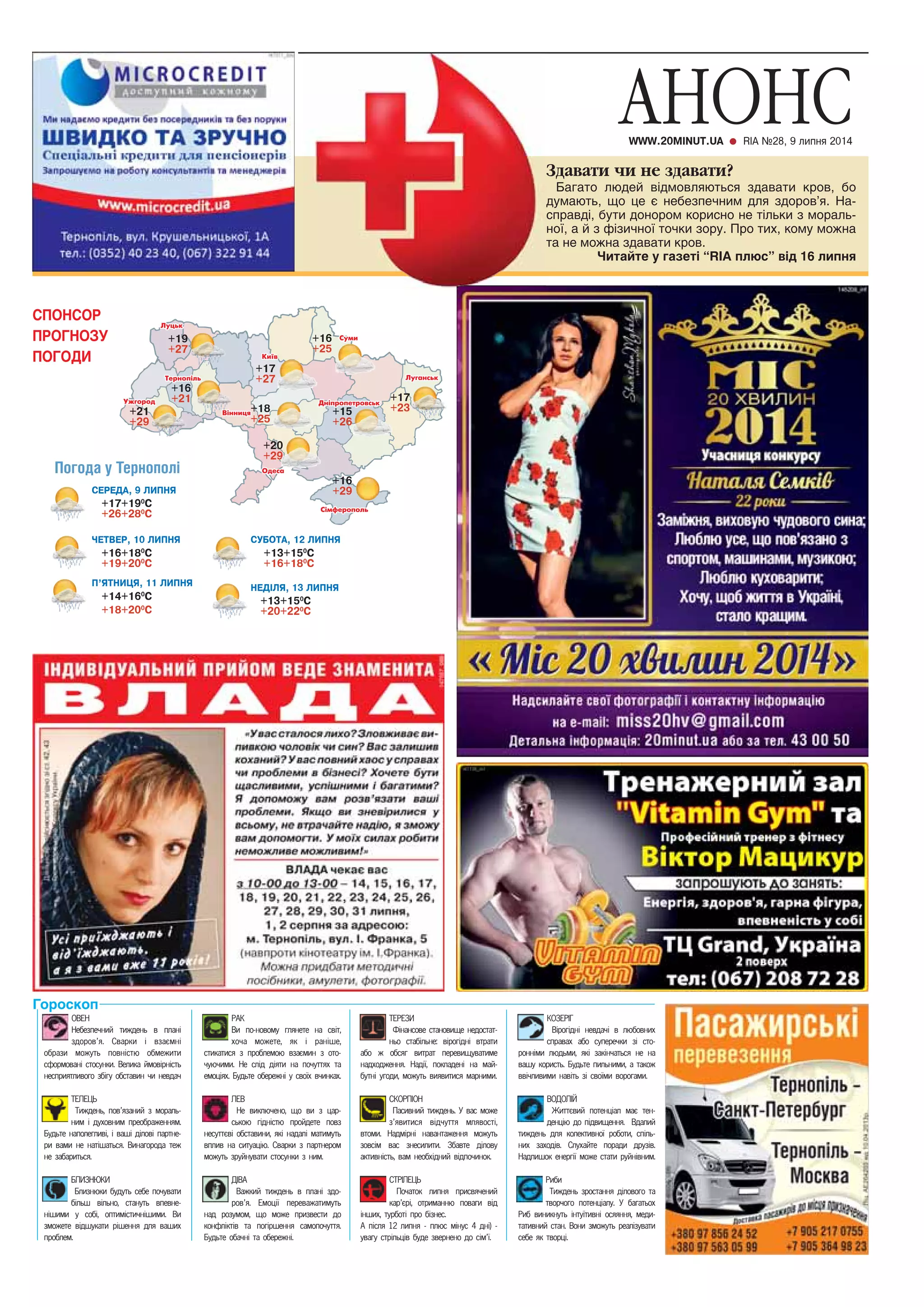 СПОНСОР 
ПРОГНОЗУ 
ПОГОДИ 
Погода у Тернополі 
ÑÅÐÅÄÀ, 9 ËÈÏÍß 
+17+190Ñ 
+26+280Ñ 
ÎÂÅÍ 
Íåáåçïå÷íèé òèæäåíü â ïëàí³ 
çäîðîâ’ÿ. Ñâàðêè ³ âçàºìí³ 
îáðàçè ìîæóòü ïîâí³ñòþ îáìåæèòè 
ñôîðìîâàí³ ñòîñóíêè. Âåëèêà éìîâ³ðí³ñòü 
íåñïðèÿòëèâîãî çá³ãó îáñòàâèí ÷è íåâäà÷ 
ÒÅËÅÖÜ 
Òèæäåíü, ïîâ’ÿçàíèé ç ìîðàëü-íèì 
³ äóõîâíèì ïðåîáðàæåííÿì. 
Áóäüòå íàïîëåãëèâ³, ³ âàø³ ä³ëîâ³ ïàðòíå-ðè 
âàìè íå íàò³øàòüñÿ. Âèíàãîðîäà òåæ 
íå çàáàðèòüñÿ. 
ÁËÈÇÍÞÊÈ 
Áëèçíþêè áóäóòü ñåáå ïî÷óâàòè 
á³ëüø â³ëüíî, ñòàíóòü âïåâíå-í 
³øèìè ó ñîá³, îïòèì³ñòè÷í³øèìè. Âè 
çìîæåòå â³äøóêàòè ð³øåííÿ äëÿ âàøèõ 
ïðîáëåì. 
ÐÀÊ 
Âè ïî-íîâîìó ãëÿíåòå íà ñâ³ò, 
õî÷à ìîæåòå, ÿê ³ ðàí³øå, 
ñòèêàòèñÿ ç ïðîáëåìîþ âçàºìèí ç îòî-÷óþ÷èìè. 
Íå ñë³ä ä³ÿòè íà ïî÷óòòÿõ òà 
åìîö³ÿõ. Áóäüòå îáåðåæí³ ó ñâî¿õ â÷èíêàõ. 
ËÅÂ 
Íå âèêëþ÷åíî, ùî âè ç öàð-ñüêîþ 
ã³äí³ñòþ ïðîéäåòå ïîâç 
íåñóòòºâ³ îáñòàâèíè, ÿê³ íàäàë³ ìàòèìóòü 
âïëèâ íà ñèòóàö³þ. Ñâàðêè ç ïàðòíåðîì 
ìîæóòü çðóéíóâàòè ñòîñóíêè ç íèì. 
ÄІÂÀ 
Âàæêèé òèæäåíü â ïëàí³ çäî-ðîâ’ÿ. 
Åìîö³¿ ïåðåâàæàòèìóòü 
íàä ðîçóìîì, ùî ìîæå ïðèçâåñòè äî 
êîíôë³êò³â òà ïîã³ðøåííÿ ñàìîïî÷óòòÿ. 
Áóäüòå îáà÷í³ òà îáåðåæí³. 
ÒÅÐÅÇÈ 
Ô³íàíñîâå ñòàíîâèùå íåäîñòàò-íüî 
ñòàá³ëüíå: â³ðîã³äí³ âòðàòè 
àáî æ îáñÿã âèòðàò ïåðåâèùóâàòèìå 
íàäõîäæåííÿ. Íàä³¿, ïîêëàäåí³ íà ìàé-áóòí 
³ óãîäè, ìîæóòü âèÿâèòèñÿ ìàðíèìè. 
ÑÊÎÐÏІÎÍ 
Ïàñèâíèé òèæäåíü. Ó âàñ ìîæå 
ç’ÿâèòèñÿ â³ä÷óòòÿ ìëÿâîñò³, 
âòîìè. Íàäì³ðí³ íàâàíòàæåííÿ ìîæóòü 
çîâñ³ì âàñ çíåñèëèòè. Çáàâòå ä³ëîâó 
àêòèâí³ñòü, âàì íåîáõ³äíèé â³äïî÷èíîê. 
ÑÒÐІËÅÖÜ 
Ïî÷àòîê ëèïíÿ ïðèñâÿ÷åíèé 
êàð’ºð³, îòðèìàííþ ïîâàãè â³ä 
³íøèõ, òóðáîò³ ïðî á³çíåñ. 
À ï³ñëÿ 12 ëèïíÿ - ïëþñ ì³íóñ 4 äí³) - 
óâàãó ñòð³ëüö³â áóäå çâåðíåíî äî ñ³ì’¿. 
ÊÎÇÅÐІÃ 
Â³ðîã³äí³ íåâäà÷³ â ëþáîâíèõ 
ñïðàâàõ àáî ñóïåðå÷êè ç³ ñòî-ðîíí 
³ìè ëþäüìè, ÿê³ çàê³í÷àòüñÿ íå íà 
âàøó êîðèñòü. Áóäüòå ïèëüíèìè, à òàêîæ 
ââ³÷ëèâèìè íàâ³òü ç³ ñâî¿ìè âîðîãàìè. 
ÂÎÄÎËІÉ 
Æèòòºâèé ïîòåíö³àë ìàº òåí-äåíö 
³þ äî ï³äâèùåííÿ. Âäàëèé 
òèæäåíü äëÿ êîëåêòèâíî¿ ðîáîòè, ñï³ëü-íèõ 
çàõîä³â. Ñëóõàéòå ïîðàäè äðóç³â. 
Íàäëèøîê åíåðã³¿ ìîæå ñòàòè ðóéí³âíèì. 
Ðèáè 
Òèæäåíü çðîñòàííÿ ä³ëîâîãî òà 
òâîð÷îãî ïîòåíö³àëó. Ó áàãàòüîõ 
Ðèá âèíèêíóòü ³íòó¿òèâí³ îñÿÿííÿ, ìåäè-òàòèâíèé 
ñòàí. Âîíè çìîæóòü ðåàë³çóâàòè 
ñåáå ÿê òâîðö³. 
Гороскоп 
+17 
+27 
+19 
+27 
+16 
+21 
+21 
+29 
+18 
+25 
+16 
+25 
+15 
+26 
+16 
+29 
+20 
+29 
+17 
+23 
×ÅÒÂÅÐ, 10 ËÈÏÍß 
+16+180Ñ 
+19+200Ñ 
ÀÍÎÍÑ WWW.20MINUT.UA RIA ¹28, 9 ëèïíÿ 2014 
ÍÅÄІËß, 13 ËÈÏÍß 
+13+150Ñ 
+20+220Ñ 
Ï’ßÒÍÈÖß, 11 ËÈÏÍß 
+14+160Ñ 
+18+200Ñ 
ÑÓÁÎÒÀ, 12 ËÈÏÍß 
+13+150Ñ 
+16+180Ñ 
Çäàâàòè ÷è íå çäàâàòè? 
Багато людей відмовляються здавати кров, бо 
думають, що це є небезпечним для здоров’я. На- 
справді, бути донором корисно не тільки з мораль- 
ної, а й з фізичної точки зору. Про тих, кому можна 
та не можна здавати кров. 
Читайте у газеті “RIA плюс” від 16 липня 
