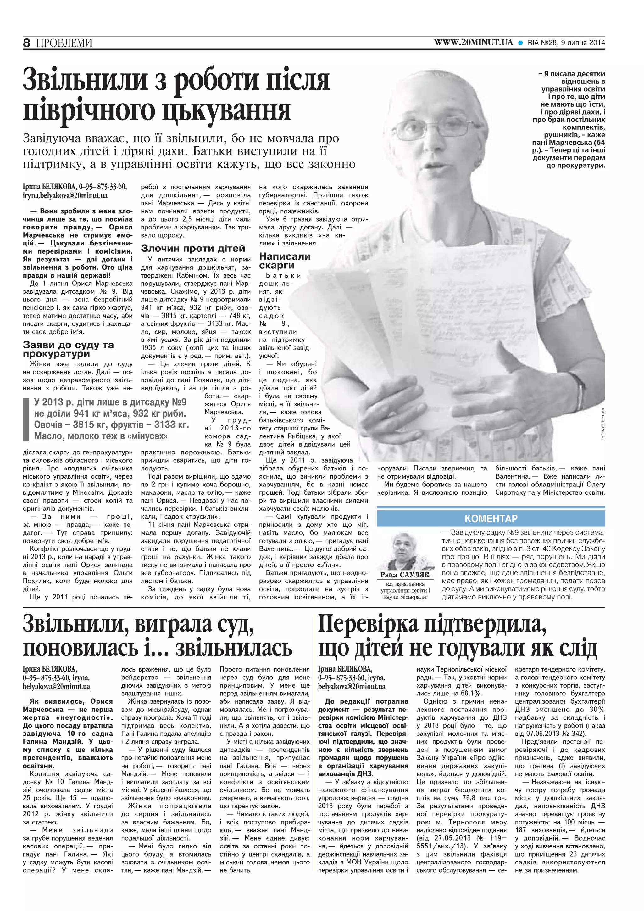 8 ÏÐÎÁËÅÌÈ WWW.20MINUT.UA RIA ¹28, 9 ëèïíÿ 2014 
Çâiëüíèëè ç ðîáîòè ïiñëÿ 
ïiâði÷íîãî öüêóâàííÿ 
Çàâ³äóþ÷à ââàæàº, ùî ¿¿ çâ³ëüíèëè, áî íå ìîâ÷àëà ïðî 
ãîëîäíèõ ä³òåé ³ ä³ðÿâ³ äàõè. Áàòüêè âèñòóïèëè ï³äòðèìêó, à â óïðàâë³íí³ îñâ³òè êàæóòü, ùî ²ðèíà ÁÅËßÊÎÂÀ, 0–95– 875-33-60, 
iryna.belyakova@20minut.ua 
— Âîíè çðîáèëè ç ìåíå çëî-÷èíöÿ 
ëèøå çà òå, ùî ïîñì³ëà 
ãîâîðèòè ïðàâäó, — Îðèñÿ 
Ìàð÷åâñüêà íå ñòðèìóº åìî-ö 
³é. — Öüêóâàëè áåçê³íå÷íè-ìè 
ïåðåâ³ðêàìè ³ êîì³ñ³ÿìè. 
ßê ðåçóëüòàò — äâ³ äîãàíè ³ 
çâ³ëüíåííÿ ç ðîáîòè. Îòî ö³íà 
ïðàâäè â íàø³é äåðæàâ³! 
Äî 1 ëèïíÿ Îðèñÿ Ìàð÷åâñüêà 
çàâ³äóâàëà äèòñàäêîì ¹ 9. Â³ä 
öüîãî äíÿ — âîíà áåçðîá³òíèé 
ïåíñ³îíåð ³, ÿê ñàìà ã³ðêî æàðòóº, 
òåïåð ìàòèìå äîñòàòíüî ÷àñó, àáè 
ïèñàòè ñêàðãè, ñóäèòèñü ³ çàõèùà-òè 
ñâîº äîáðå ³ì’ÿ. 
Çàÿâè äî ñóäó òà 
ïðîêóðàòóðè 
Æ³íêà âæå ïîäàëà äî ñóäó 
íà îñêàðæåííÿ äîãàí. Äàë³ — ïî-çîâ 
ùîäî íåïðàâîì³ðíîãî çâ³ëü-íåííÿ 
ç ðîáîòè. Òàêîæ óæå íà-ä 
³ñëàëà ñêàðãè äî ãåíïðîêóðàòóðè 
òà ñèëîâèê³â îáëàñíîãî ³ ì³ñüêîãî 
ð³âíÿ. Ïðî «ïîäâèãè» î÷³ëüíèêà 
ì³ñüêîãî óïðàâë³ííÿ îñâ³òè, ÷åðåç 
êîíôë³êò ç ÿêîþ ¿¿ çâ³ëüíèëè, ïî-â 
³äîìëÿòèìå ó Ì³íîñâ³òè. Äîêàç³â 
ñâîº¿ ïðàâîòè — ñòîñè êîï³é òà 
îðèã³íàë³â äîêóìåíò³â. 
— Çà íèìè — ãðîø³, 
çà ìíîþ — ïðàâäà, — êàæå ïå-äàãîã. 
— Òóò ñïðàâà ïðèíöèïó: 
ïîâåðíóòè ñâîº äîáðå ³ì’ÿ. 
Êîíôë³êò ðîçïî÷àâñÿ ùå ó ãðóä-í 
³ 2013 ð., êîëè íà íàðàä³ â óïðàâ-ë 
³íí³ îñâ³òè ïàí³ Îðèñÿ çàïèòàëà 
â íà÷àëüíèêà óïðàâë³ííÿ Îëüãè 
Ïîõèëÿê, êîëè áóäå ìîëîêî äëÿ 
ä³òåé. 
Ùå ó 2011 ðîö³ ïî÷àëèñü ïå-Çâiëüíèëè, 
ðåáî¿ ç ïîñòà÷àííÿì õàð÷óâàííÿ 
äëÿ äîøê³ëüíÿò, — ðîçïîâ³ëà 
ïàí³ Ìàð÷åâñüêà. — Äåñü ó êâ³òí³ 
íàì ïî÷èíàëè âîçèòè ïðîäóêòè, 
à äî öüîãî 2,5 ì³ñÿö³ ä³òè ìàëè 
ïðîáëåìè ç õàð÷óâàííÿì. Òàê òðè-âàëî 
ùîðîêó. 
Çëî÷èí ïðîòè ä³òåé 
Ó äèòÿ÷èõ çàêëàäàõ º íîðìè 
äëÿ õàð÷óâàííÿ äîøê³ëüíÿò, çà-òâåðäæåí 
³ Êàáì³íîì. ¯õ âåñü ÷àñ 
ïîðóøóâàëè, ñòâåðäæóº ïàí³ Ìàð-÷åâñüêà. 
Ñêàæ³ìî, ó 2013 ð. ä³òè 
ëèøå äèòñàäêó ¹ 9 íåäîîòðèìàëè 
941 êã ì’ÿñà, 932 êã ðèáè, îâî-÷ 
³â — 3815 êã, êàðòîïë³ — 748 êã, 
à ñâ³æèõ ôðóêò³â — 3133 êã. Ìàñ-ëî, 
ñèð, ìîëîêî, ÿéöÿ — òàêîæ 
â «ì³íóñàõ». Çà ð³ê ä³òè íåäîïèëè 
1935 ë ñîêó (êîï³¿ öèõ òà ³íøèõ 
äîêóìåíò³â º ó ðåä. — ïðèì. àâò.). 
— Öå çëî÷èí ïðîòè ä³òåé. Ê 
³ëüêà ðîê³â ïîñï³ëü ÿ ïèñàëà äî-ïîâ 
³äí³ äî ïàí³ Ïîõèëÿê, ùî ä³òè 
íåäî¿äàþòü, ³ çà öå ï³øëà ç ðî-áîòè, 
— ñêàð-æèòüñÿ 
Îðèñÿ 
Ìàð÷åâñüêà. 
Ó ã ð ó ä - 
í³ 2013-ãî 
êîìîðà ñàä-êà 
¹ 9 áóëà 
ïðàêòè÷íî ïîðîæíüîþ. Áàòüêè 
ïðèéøëè ñâàðèòèñü, ùî ä³òè ãî-ëîäóþòü. 
Òîä³ ðàçîì âèð³øèëè, ùî çäàìî 
ïî 2 ãðí ³ êóïèìî õî÷à áîðîøíî, 
ìàêàðîíè, ìàñëî òà îë³þ, — êàæå 
ïàí³ Îðèñÿ. — Íåâäîâç³ ó íàñ ïî-÷àëèñü 
ïåðåâ³ðêè. ² áàòüê³â âèêëè-êàëè, 
³ ñàäîê «òðóñèëè». 
11 ñ³÷íÿ ïàí³ Ìàð÷åâñüêà îòðè-ìàëà 
ïåðøó äîãàíó. Çàâ³äóþ÷³é 
çàêèäàëè ïîðóøåííÿ ïåäàãîã³÷íî¿ 
åòèêè ³ òå, ùî áàòüêè íå êëàëè 
ãðîø³ íà ðàõóíêè. Æ³íêà òàêîãî 
òèñêó íå âèòðèìàëà ³ íàïèñàëà ïðî 
âñå ãóáåðíàòîðó. Ï³äïèñàëèñü ï³ä 
ëèñòîì ³ áàòüêè. 
Çà òèæäåíü ó ñàäêó áóëà íîâà 
êîì³ñ³ÿ, äî ÿêî¿ ââ³éøëè ò³, 
âèãðàëà ñóä, 
ïîíîâèëàñü i¾ çâiëüíèëàñü 
²ðèíà ÁÅËßÊÎÂÀ, 
0–95– 875-33-60, iryna. 
belyakova@20minut.ua 
ßê âèÿâèëîñü, Îðèñÿ 
Ìàð÷åâñüêà — íå ïåðøà 
æåðòâà «íåóãîäíîñò³». 
Äî öüîãî ïîñàäó âòðàòèëà 
çàâ³äóþ÷à 10-ãî ñàäêà 
Ãàëèíà Ìàíäç³é. Ó öüî-ìó 
ñïèñêó º ùå ê³ëüêà 
ïðåòåíäåíò³â, ââàæàþòü 
îñâ³òÿíè. 
Êîëèøíÿ çàâ³äóþ÷à ñà-äî÷êó 
¹ 10 Ãàëèíà Ìàíä-ç 
³é î÷îëþâàëà ñàäêè ì³ñòà 
25 ðîê³â. Ùå 15 — ïðàöþ-âàëà 
âèõîâàòåëåì. Ó ãðóäí³ 
2012 ð. æ³íêó çâ³ëüíèëè 
çà ñòàòòåþ. 
— Ìåíå ç â ³ ë ü í è ë è 
çà ãðóáå ïîðóøåííÿ âåäåííÿ 
êàñîâèõ îïåðàö³é, — ïðè-ãàäó 
º ïàí³ Ãàëèíà. — ßê³ 
ó ñàäêó ìîæóòü áóòè êàñîâ³ 
îïåðàö³¿? Ó ìåíå ñêëà-ëîñü 
âðàæåííÿ, ùî öå áóëî 
ðåéäåðñòâî — çâ³ëüíåííÿ 
ä³þ÷èõ çàâ³äóþ÷èõ ç ìåòîþ 
âëàøòóâàííÿ ³íøèõ. 
Æ³íêà çâåðíóëàñü ³ç ïîçî-âîì 
äî ì³ñüêðàéñóäó, îäíàê 
ñïðàâó ïðîãðàëà. Õî÷à ¿¿ òîä³ 
ï³äòðèìàâ âåñü êîëåêòèâ. 
Ïàí³ Ãàëèíà ïîäàëà àïåëÿö³þ 
³ 2 ëèïíÿ ñïðàâó âèãðàëà. 
— Ó ð³øåíí³ ñóäó éøëîñÿ 
ïðî íåãàéíå ïîíîâëåííÿ ìåíå 
íà ðîáîò³, — ãîâîðèòü ïàí³ 
Ìàíäç³é. — Ìåíå ïîíîâèëè 
³ âèïëàòèëè çàðïëàòó çà âñ³ 
ì³ñÿö³. Ó ð³øåíí³ éøëîñÿ, ùî 
çâ³ëüíåííÿ áóëî íåçàêîííèì. 
Æ³íêà ïîïðàöþâàëà 
äî ñåðïíÿ ³ çâ³ëüíèëàñü 
çà âëàñíèì áàæàííÿì. Áî, 
êàæå, ìàëà ³íø³ ïëàíè ùîäî 
ïîäàëüøî¿ ä³ÿëüíîñò³. 
— Ìåí³ áóëî ãèäêî â³ä 
öüîãî áðóäó, ÿ âòîìèëàñü 
âîþâàòè ç î÷³ëüíèêîì îñâ³- 
òÿí, — êàæå ïàí³ Ìàíäç³é. — 
Ïðîñòî ïèòàííÿ ïîíîâëåííÿ 
÷åðåç ñóä áóëî äëÿ ìåíå 
ïðèíöèïîâèì. Ó ìåíå ùå 
ïåðåä çâ³ëüíåííÿì âèìàãàëè, 
àáè íàïèñàëà çàÿâó. ß â³ä-ìîâëÿëàñü. 
Ìåí³ ïîãðîæóâà-ëè, 
ùî çâ³ëüíÿòü, îò ³ çâ³ëü-íèëè. 
À ÿ õîò³ëà äîâåñòè, ùî 
º ïðàâäà ³ çàêîí. 
Ó ì³ñò³ º ê³ëüêà çàâ³äóþ÷èõ 
äèòñàäê³â — ïðåòåíäåíò³â 
íà çâ³ëüíåííÿ, ïðèïóñêàº 
ïàí³ Ãàëèíà. Âñå — ÷åðåç 
ïðèíöèïîâ³ñòü, à çâ³äñè — ³ 
êîíôë³êòè ç îñâ³òÿíñüêèì 
î÷³ëüíèêîì. Áî íå ìîâ÷àòü 
ñìèðåííî, à âèìàãàþòü òîãî, 
ùî ãàðàíòóº çàêîí. 
— ×èìàëî º òàêèõ ëþäåé, 
³ âñ³õ ïîñòóïîâî ïðèáèðà-þòü, 
— ââàæàº ïàí³ Ìàíä-ç 
³é. — Ìåíå ºäèíå äèâóº: 
îñâ³òà çà îñòàíí³ ðîêè ïî-ñò 
³éíî ó öåíòð³ ñêàíäàë³â, à 
ì³ñüêèé ãîëîâà íåìîâ öüîãî 
íå áà÷èòü. 
КОМЕНТАР 
— Завідуючу садку №9 звільнили через система- 
тичне невиконання без поважних причин службо- 
вих обов’язків, згідно з п. 3 ст. 40 Кодексу Закону 
про працю. В її діях — ряд порушень. Ми діяли 
в правовому полі і згідно із законодавством. Якщо 
вона вважає, що дане звільнення безпідставне, 
має право, як і кожен громадянин, подати позов 
до суду. А ми виконуватимемо рішення суду, тобто 
діятимемо виключно у правовому полі. 
Ðà¿ñà ÑÀÓËßÊ, 
â.î. íà÷àëüíèêà 
óïðàâë³ííÿ îñâ³òè ³ 
íàóêè ì³ñüêðàäè: 
íà êîãî ñêàðæèëàñü çàÿâíèöÿ 
ãóáåðíàòîðîâ³. Ïðèéøëè òàêîæ 
ïåðåâ³ðêè ³ç ñàíñòàíö³¿, îõîðîíè 
ïðàö³, ïîæåæíèê³â. 
Óæå 6 òðàâíÿ çàâ³äóþ÷à îòðè-ìàëà 
äðóãó äîãàíó. Äàë³ — 
ê³ëüêà âèêëèê³â «íà êè-ëèì 
» ³ çâ³ëüíåííÿ. 
Íàïèñàëè 
ñêàðãè 
Á à ò ü ê è 
äîøê³ëü-íÿò, 
ÿê³ 
â ³ ä â ³ - 
äóþòü 
ñ à ä î ê 
¹ 9 , 
âèñòóïèëè 
íà ï³äòðèìêó 
çâ³ëüíåíî¿ çàâ³ä-óþ÷î 
¿. 
— Ìè îáóðåí³ 
³ øîêîâàí³, áî 
öå ëþäèíà, ÿêà 
äáàëà ïðî ä³òåé 
³ áóëà íà ñâîºìó 
ì³ñö³, à ¿¿ çâ³ëüíè-ëè, 
— êàæå ãîëîâà 
áàòüê³âñüêîãî êîì³- 
òåòó ñòàðøî¿ ãðóïè Âà-ëåíòèíà 
Ðèá³öüêà, ó ÿêî¿ 
äâîº ä³òåé â³äâ³äóâàëè öåé 
äèòÿ÷èé çàêëàä. 
Ùå ó 2011 ð. çàâ³äóþ÷à 
ç³áðàëà îáóðåíèõ áàòüê³â ³ ïî-ÿñíèëà, 
ùî âèíèêëè ïðîáëåìè ç 
õàð÷óâàííÿì, áî â êàçí³ íåìàº 
ãðîøåé. Òîä³ áàòüêè ç³áðàëè çáî-ðè 
òà âèð³øèëè âëàñíèìè ñèëàìè 
õàð÷óâàòè ñâî¿õ ìàëþê³â. 
— Ñàì³ êóïóâàëè ïðîäóêòè ³ 
ïðèíîñèëè ç äîìó õòî ùî ì³ã, 
íàâ³òü ìàñëî, áî ìàëþêàì âñå 
ãîòóâàëè ç îë³ºþ, — ïðèãàäóº ïàí³ 
Âàëåíòèíà. — Öå äóæå äîáðèé ñà-äîê, 
³ êåð³âíèê çàâæäè äáàëà ïðî 
ä³òåé, à ¿¿ ïðîñòî «ç’¿ëè». 
Áàòüêè ïðèãàäóþòü, ùî íåîäíî-ðàçîâî 
ñêàðæèëèñü â óïðàâë³ííÿ 
îñâ³òè, ïðèõîäèëè íà çóñòð³÷ ç 
ãîëîâíèì îñâ³òÿíèíîì, à ¿õ ³ã-Ó 
2013 ð. ä³òè ëèøå â äèòñàäêó ¹9 
íå äî¿ëè 941 êã ì’ÿñà, 932 êã ðèáè. 
Îâî÷³â – 3815 êã, ôðóêò³â – 3133 êã. 
Ìàñëî, ìîëîêî òåæ â «ì³íóñàõ» 
â÷àëà ëè íà ¿¿ 
âñå çàêîííî 
òîðîâè îæåæíèêîòðè-óãó 
êè-â 
ñàëè 
ãè 
ü- 
èëè 
ðèìêó 
îä-îáóðåí 
âàíèíà, ðî ëüíè-àæå 
üêîãî ðøîÂà-Ðèá 
åé – Я писала десятки 
відношень в 
управління освіти 
і про те, що діти 
не мають що їсти, 
і про діряві дахи, і 
про брак постільних 
комплектів, 
рушників, - каже 
пані Марчевська (64 
р.). - Тепер ці та інші 
документи передам 
до прокуратури. 
íîðóâàëè. Ïèñàëè çâåðíåííÿ, òà 
íå îòðèìóâàëè â³äïîâ³ä³. 
Ìè áóäåìî áîðîòèñü çà íàøîãî 
êåð³âíèêà. ß âèñëîâëþþ ïîçèö³þ 
á³ëüøîñò³ áàòüê³â, — êàæå ïàí³ 
Âàëåíòèíà. — Âæå íàïèñàëè ëè-ñòè 
ãîëîâ³ îáëàäì³í³ñòðàö³¿ Îëåãó 
Ñèðîòþêó òà ó Ì³í³ñòåðñòâî îñâ³òè. 
Ïåðåâiðêà ïiäòâåðäèëà, 
ùî äiòåé íå ãîäóâàëè ÿê ñëiä 
²ðèíà ÁÅËßÊÎÂÀ, 
0–95– 875-33-60, iryna. 
belyakova@20minut.ua 
Äî ðåäàêö³¿ ïîòðàïèâ 
äîêóìåíò — ðåçóëüòàò ïå-ðåâ 
³ðêè êîì³ñ³ºþ Ì³í³ñòåð-ñòâà 
îñâ³òè ì³ñöåâî¿ îñâ³- 
òÿíñüêî¿ ãàëóç³. Ïåðåâ³ðÿ-þ÷ 
³ ï³äòâåðäèëè, ùî çíà÷-íîþ 
º ê³ëüê³ñòü çâåðíåíü 
ãðîìàäÿí ùîäî ïîðóøåíü 
â îðãàí³çàö³¿ õàð÷óâàííÿ 
âèõîâàíö³â ÄÍÇ. 
— Ó çâ’ÿçêó ç â³äñóòí³ñòþ 
íàëåæíîãî ô³íàíñóâàííÿ 
óïðîäîâæ âåðåñíÿ — ãðóäíÿ 
2013 ðîêó áóëè ïåðåáî¿ ç 
ïîñòà÷àííÿì ïðîäóêò³â õàð-÷óâàííÿ 
äî äèòÿ÷èõ ñàäê³â 
ì³ñòà, ùî ïðèçâåëî äî íåâè-êîíàííÿ 
íîðì õàð÷óâàí-íÿ, 
— éäåòüñÿ ó äîïîâ³äí³é 
äåðæ³íñïåêö³¿ íàâ÷àëüíèõ çà-êëàä 
³â â ÌÎÍ Óêðà¿íè ùîäî 
ïåðåâ³ðêè óïðàâë³ííÿ îñâ³òè ³ 
íàóêè Òåðíîï³ëüñüêî¿ ì³ñüêî¿ 
ðàäè. — Òàê, ó æîâòí³ íîðìè 
õàð÷óâàííÿ ä³òåé âèêîíóâà-ëèñü 
ëèøå íà 68,1%. 
Îäí³ºþ ç ïðè÷èí íåíà-ëåæíîãî 
ïîñòà÷àííÿ ïðî-äóêò 
³â õàð÷óâàííÿ äî ÄÍÇ 
ó 2013 ðîö³ áóëî ³ òå, ùî 
çàêóï³âë³ ìîëî÷íèõ òà ì’ÿñ-íèõ 
ïðîäóêò³â áóëè ïðîâå-äåí 
³ ç ïîðóøåííÿì âèìîã 
Çàêîíó Óêðà¿íè «Ïðî çä³éñ-íåííÿ 
äåðæàâíèõ çàêóï³- 
âåëü», éäåòüñÿ ó äîïîâ³äí³é. 
Öå ïðèçâåëî äî çá³ëüøåí-íÿ 
âèòðàò áþäæåòíèõ êî-øò 
³â íà ñóìó 76,8 òèñ. ãðí. 
Çà ðåçóëüòàòàìè ïðîâåäå-íî 
¿ ïåðåâ³ðêè ïðîêóðàòó-ðîþ 
ì. Òåðíîïîëÿ ìåðó 
íàä³ñëàíî â³äïîâ³äíå ïîäàííÿ 
(â³ä 27.05.2013 ¹ 119– 
5551/âèõ./13). Ó çâ’ÿçêó 
ç öèì çâ³ëüíèëè ôàõ³âöÿ 
öåíòðàë³çîâàíîãî ãîñïîäàð-ñüêîãî 
îáñëóãîâóâàííÿ — ñå-êðåòàðÿ 
òåíäåðíîãî êîì³òåòó, 
à ãîëîâ³ òåíäåðíîãî êîì³òåòó 
ç êîíêóðñíèõ òîðã³â, çàñòóï-íèêó 
ãîëîâíîãî áóõãàëòåðà 
öåíòðàë³çîâàíî¿ áóõãàëòåð³¿ 
ÄÍÇ çìåíøåíî äî 30% 
íàäáàâêó çà ñêëàäí³ñòü ³ 
íàïðóæåí³ñòü ó ðîáîò³ (íàêàç 
â³ä 07.06.2013 ¹ 342). 
Ïðåä’ÿâèëè ïðåòåíç³¿ ïå-ðåâ 
³ðÿþ÷³ ³ äî êàäðîâèõ 
ïðèçíà÷åíü, àäæå âèÿâèëè, 
ùî òðåòèíà (!) çàâ³äóþ÷èõ 
íå ìàþòü ôàõîâî¿ îñâ³òè. 
— Íåçâàæàþ÷è íà ³ñíóþ-÷ó 
ãîñòðó ïîòðåáó ãðîìàäè 
ì³ñòà ó äîøê³ëüíèõ çàêëà-äàõ, 
íàïîâíþâàí³ñòü ÄÍÇ 
çíà÷íî ïåðåâèùóº ïðîåêòíó 
ïîòóæí³ñòü: íà 100 ì³ñöü — 
187 âèõîâàíö³â, — éäåòüñÿ 
ó äîïîâ³äí³é. — Âîäíî÷àñ 
ó õîä³ âèâ÷åííÿ âñòàíîâëåíî, 
ùî ïðèì³ùåííÿ 23 äèòÿ÷èõ 
ñàäê³â âèêîðèñòîâóþòüñÿ 
íå çà ïðèçíà÷åííÿì. 
 