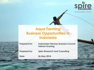 1
Aqua Farming
Business Opportunities in
Indonesia
Prepared for: Indonesian Norway Business Council
Salmon Evening
Prepared by: Spire Research and Consulting
Date: 06 May 2014
 